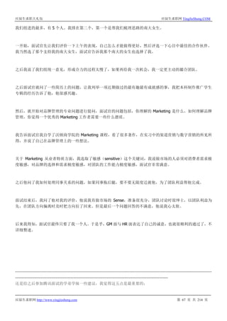 应届生求职大礼包 应届生求职网 YingJieSheng.COM
应届生求职网 http://www.yingjiesheng.com 第 67 页 共 214 页
我们组进的最多，有 5 个人。我排在第二个，第一个是帮我们梳理思路的南大女生。
一开始，面试官先让我们评价一下上午的表现，自己怎么才能做得更好，然后评选一下心目中最佳的合作伙伴。
我当然选了那个支持我的南大女生，面试官告诉我那个南大的女生也选择了我。
之后我说了我们组统一意见，形成合力的过程太慢了，如果再给我一次机会，我一定更主动的撮合团队。
之后面试官就问了一些简历上的问题，让我列举一项近期做过的最有趣最有成就感的事，我把本科制作推广学生
专辑的经历告诉了他，他很感兴趣。
然后，就开始对品牌管理的专业问题进行提问，面试官的问题包括，你理解的 Marketing 是什么，如何理解品牌
管理，你觉得一个优秀的 Marketing 工作者需要一些什么潜质。
我告诉面试官我自学了沃顿商学院的 Marketing 课程，看了很多著作，在实习中的渠道营销与数字营销的所见所
得，并说了自己在品牌管理上的一些想法。
关于 Marketing 从业者特质方面，我选取了敏感（sensitive）这个关键词，我说做市场的人必须对消费者需求极
度敏感，对品牌的选择和需求极度敏感，对团队的工作能力极度敏感，面试官非常满意。
之后他问了我如何处理同事关系的问题，如果同事拖后腿，要不要无限度迁就他，为了团队利益帮他完成。
面试结束后，我问了他对我的评价，他说我有做市场的 Sense，准备很充分，团队讨论时很绅士，以团队利益为
先，在团队方向偏离时及时把方向拉了回来。但是最后一个问题回答的不满意，他说我心太软。
后来我得知，面试官最终只要了我一个人。于是乎，GM 面与 HR 面表达了自己的诚意，也就很顺利的通过了，不
详细赘述。
---------------------------------------------------------------------------------------------------------------------------------------
---------------------------------------------------------------------------------------------------------
还是给之后参加腾讯面试的学弟学妹一些建议，我觉得这五点是最重要的：
 