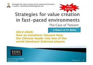 Strategies for value creation in fast-paced environments
     © author: internetfuture2020@gmail.com                          Free
                                                                    Extract!




                                                     The Case of Tencent
                                                          A Report of 61 Slides




internetfuture2020
                                                                           February 2011   22
@gmail.com
 