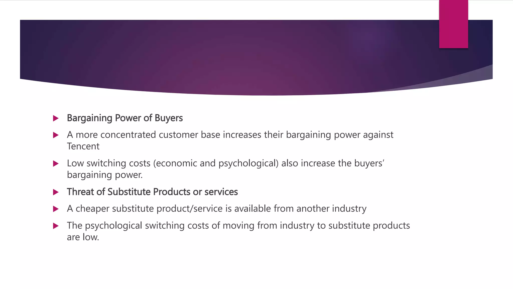  Bargaining Power of Buyers
 A more concentrated customer base increases their bargaining power against
Tencent
 Low switching costs (economic and psychological) also increase the buyers’
bargaining power.
 Threat of Substitute Products or services
 A cheaper substitute product/service is available from another industry
 The psychological switching costs of moving from industry to substitute products
are low.
 
