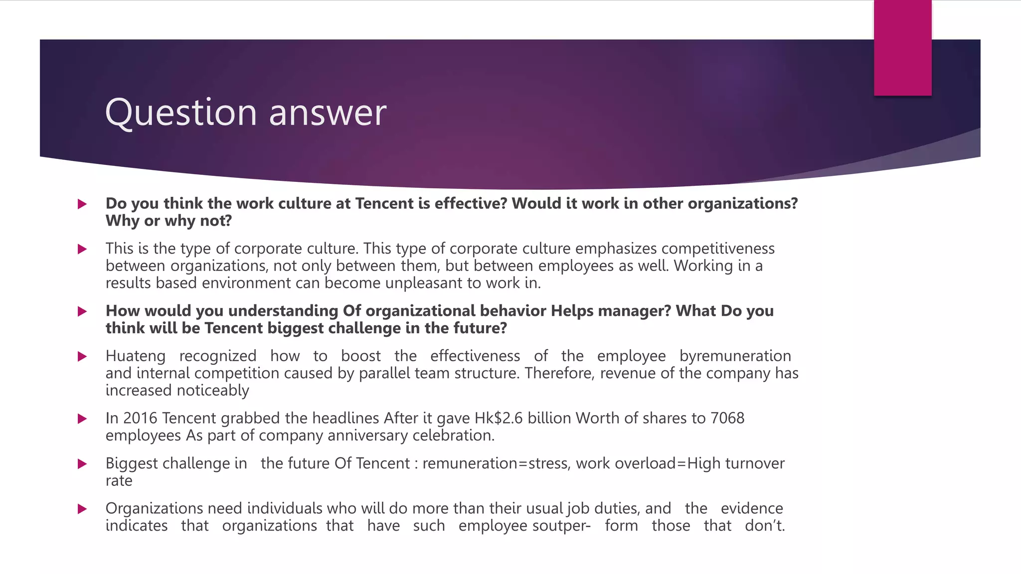 Question answer
 Do you think the work culture at Tencent is effective? Would it work in other organizations?
Why or why not?
 This is the type of corporate culture. This type of corporate culture emphasizes competitiveness
between organizations, not only between them, but between employees as well. Working in a
results based environment can become unpleasant to work in.
 How would you understanding Of organizational behavior Helps manager? What Do you
think will be Tencent biggest challenge in the future?
 Huateng recognized how to boost the effectiveness of the employee byremuneration
and internal competition caused by parallel team structure. Therefore, revenue of the company has
increased noticeably
 In 2016 Tencent grabbed the headlines After it gave Hk$2.6 billion Worth of shares to 7068
employees As part of company anniversary celebration.
 Biggest challenge in the future Of Tencent : remuneration=stress, work overload=High turnover
rate
 Organizations need individuals who will do more than their usual job duties, and the evidence
indicates that organizations that have such employee soutper- form those that don’t.
 
