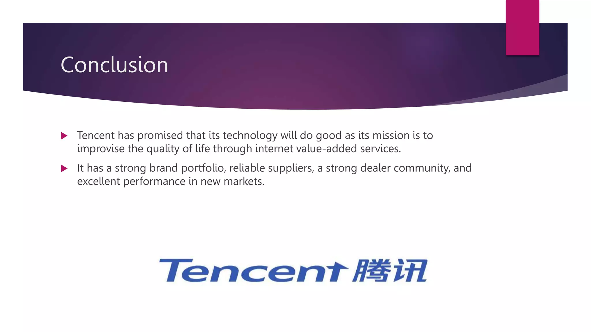 Conclusion
 Tencent has promised that its technology will do good as its mission is to
improvise the quality of life through internet value-added services.
 It has a strong brand portfolio, reliable suppliers, a strong dealer community, and
excellent performance in new markets.
 