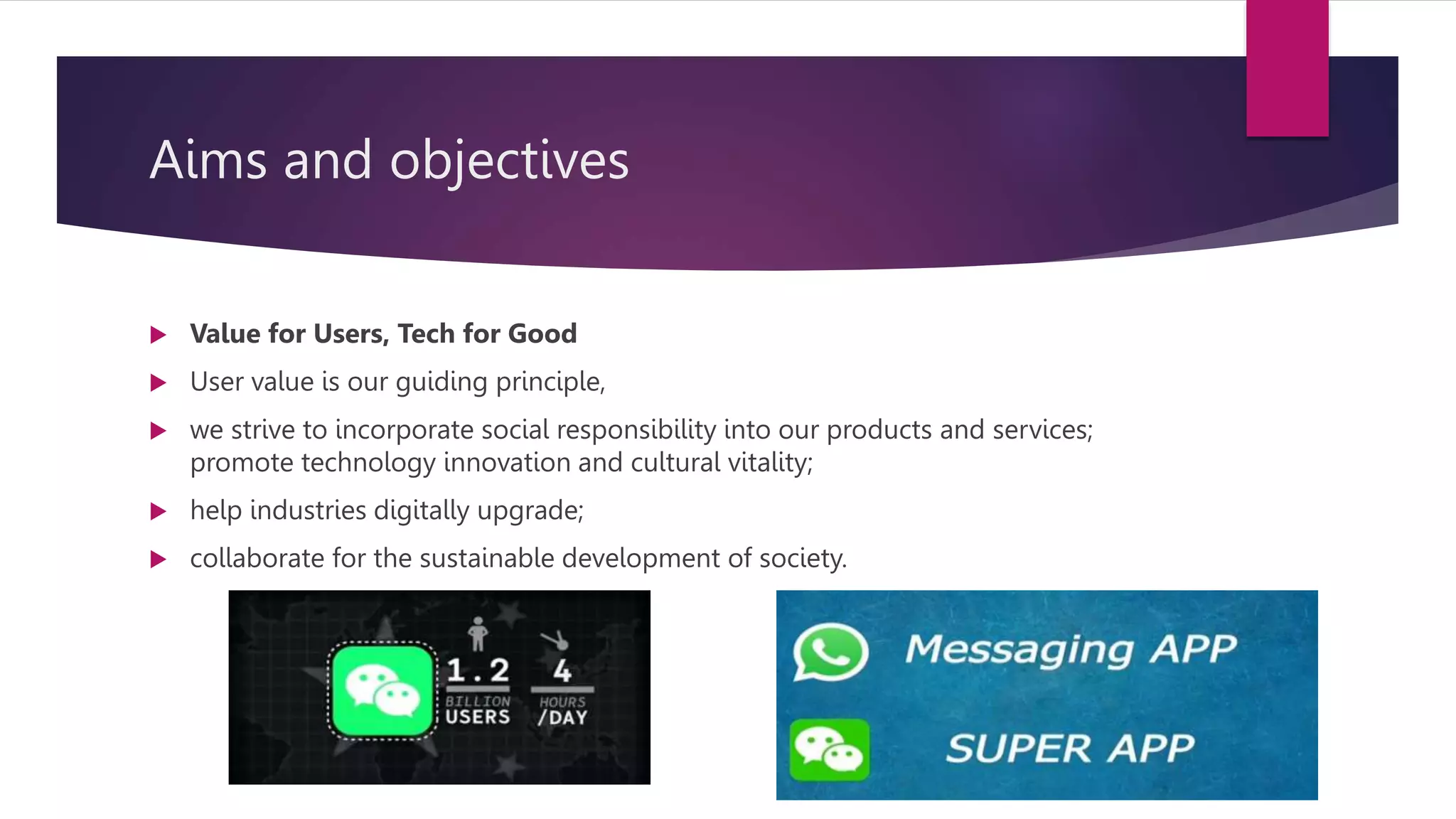 Aims and objectives
 Value for Users, Tech for Good
 User value is our guiding principle,
 we strive to incorporate social responsibility into our products and services;
promote technology innovation and cultural vitality;
 help industries digitally upgrade;
 collaborate for the sustainable development of society.
 
