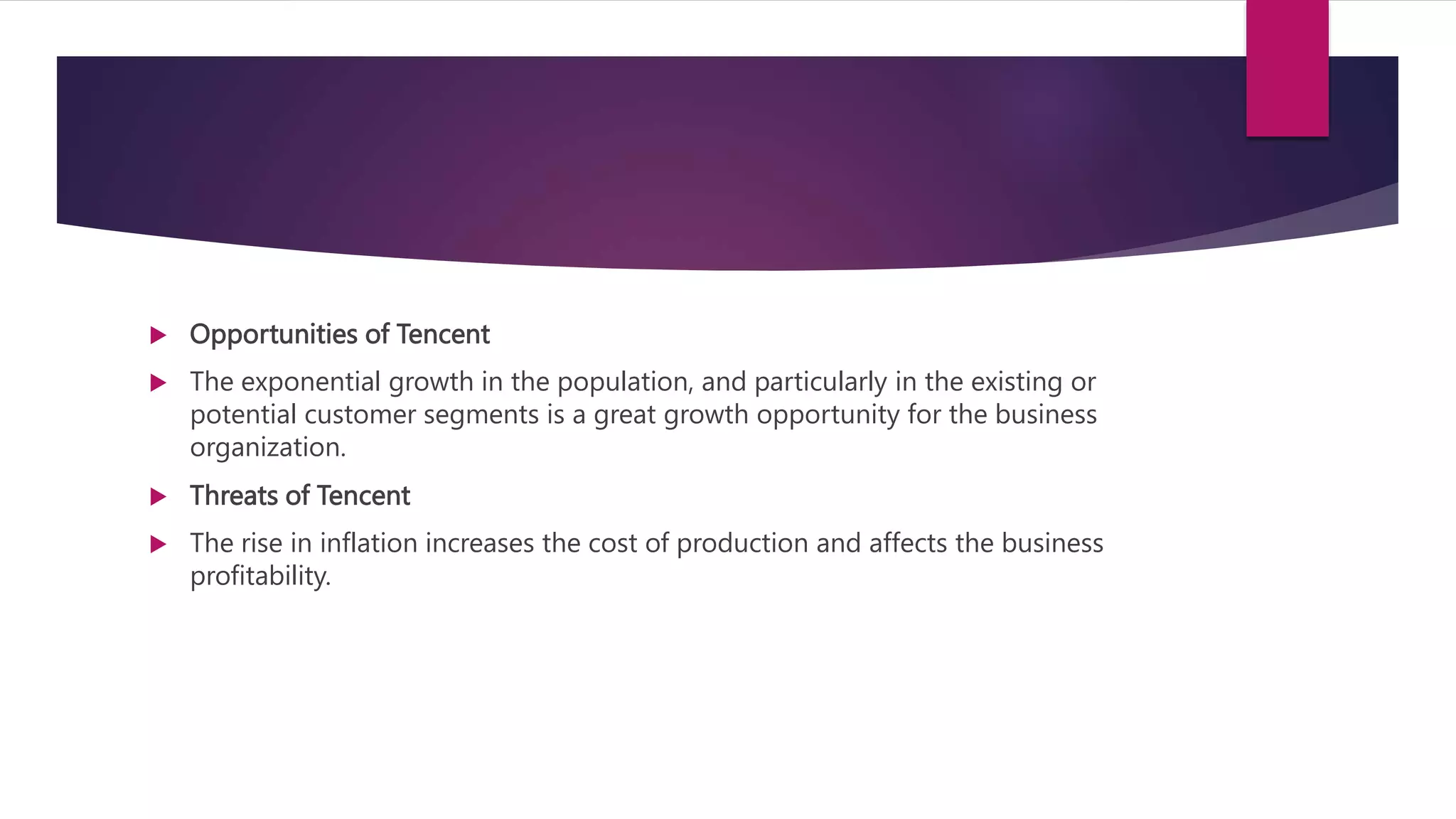  Opportunities of Tencent
 The exponential growth in the population, and particularly in the existing or
potential customer segments is a great growth opportunity for the business
organization.
 Threats of Tencent
 The rise in inflation increases the cost of production and affects the business
profitability.
 