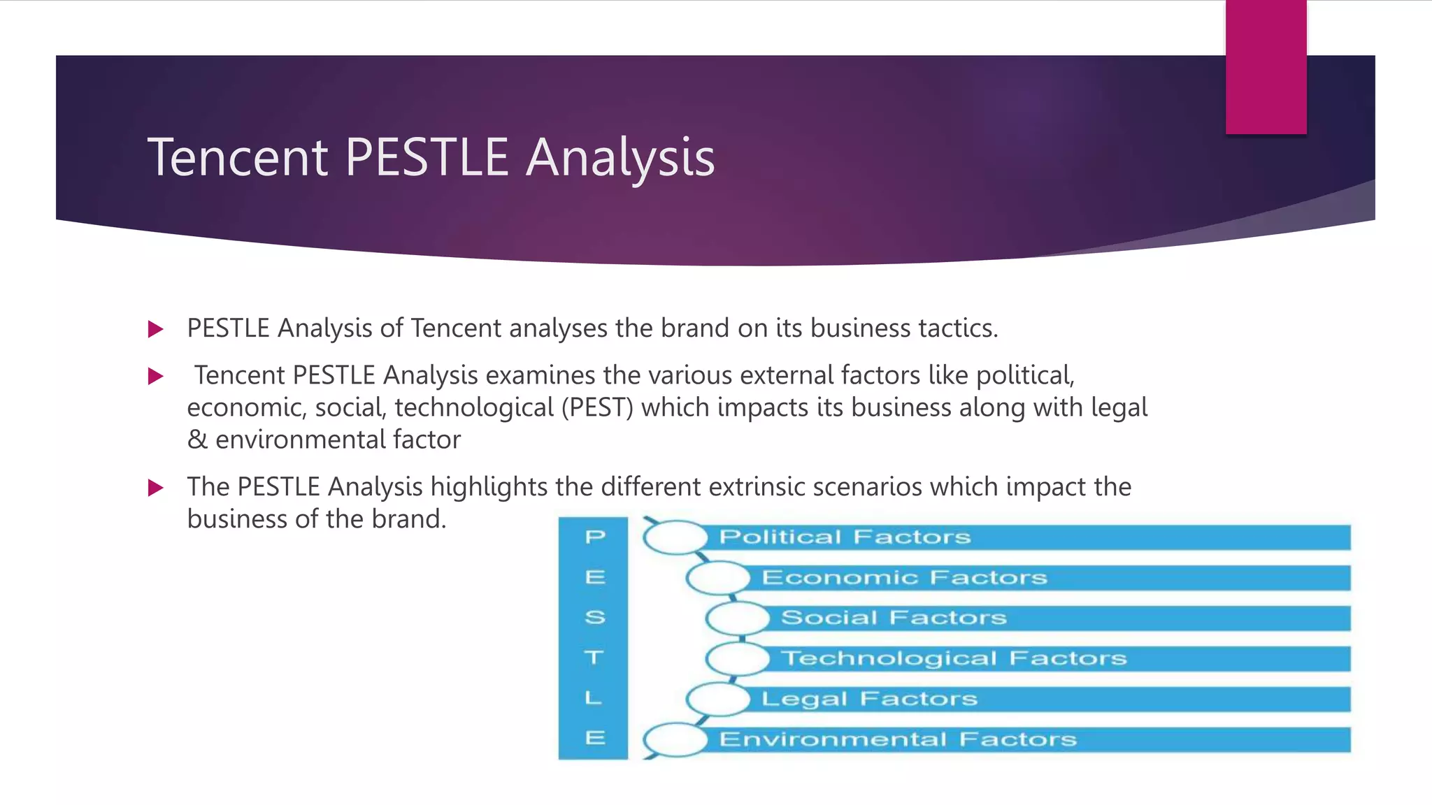 Tencent PESTLE Analysis
 PESTLE Analysis of Tencent analyses the brand on its business tactics.
 Tencent PESTLE Analysis examines the various external factors like political,
economic, social, technological (PEST) which impacts its business along with legal
& environmental factor
 The PESTLE Analysis highlights the different extrinsic scenarios which impact the
business of the brand.
 