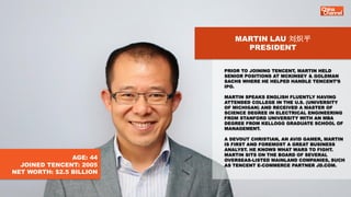 MARTIN LAU 刘炽平
PRESIDENT
PRIOR TO JOINING TENCENT, MARTIN HELD
SENIOR POSITIONS AT MCKINSEY & GOLDMAN
SACHS WHERE HE HELPE...