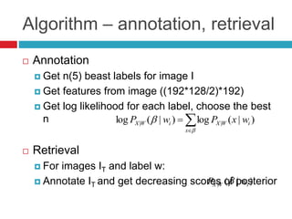 Algorithm – annotation, retrieval
 Annotation
 Get n(5) beast labels for image I
 Get features from image ((192*128/2)*192)
 Get log likelihood for each label, choose the best
n
 Retrieval
 For images IT and label w:
 Annotate IT and get decreasing scores of posterior




x
iWXiWX wxPwP )|(log)|(log ||
)|(| iWX wP 
 