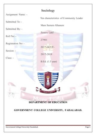 Government College University Faisalabad. Page 1
Sociology
Assignment Name: -
Ten characteristics of Community Leader
Submitted To: -
Mam Sumera Khanum
Submitted By: -
Zunera Latif
Roll No: -
27901
Registration No: -
2017-GCUF-
Session: -
2017-2018
Class: -
B.Ed. (1.5 year)
DEPARTMENT OF EDUCATION
GOVERNMENT COLLEGE UNIVERSITY, FAISALABAD.
 