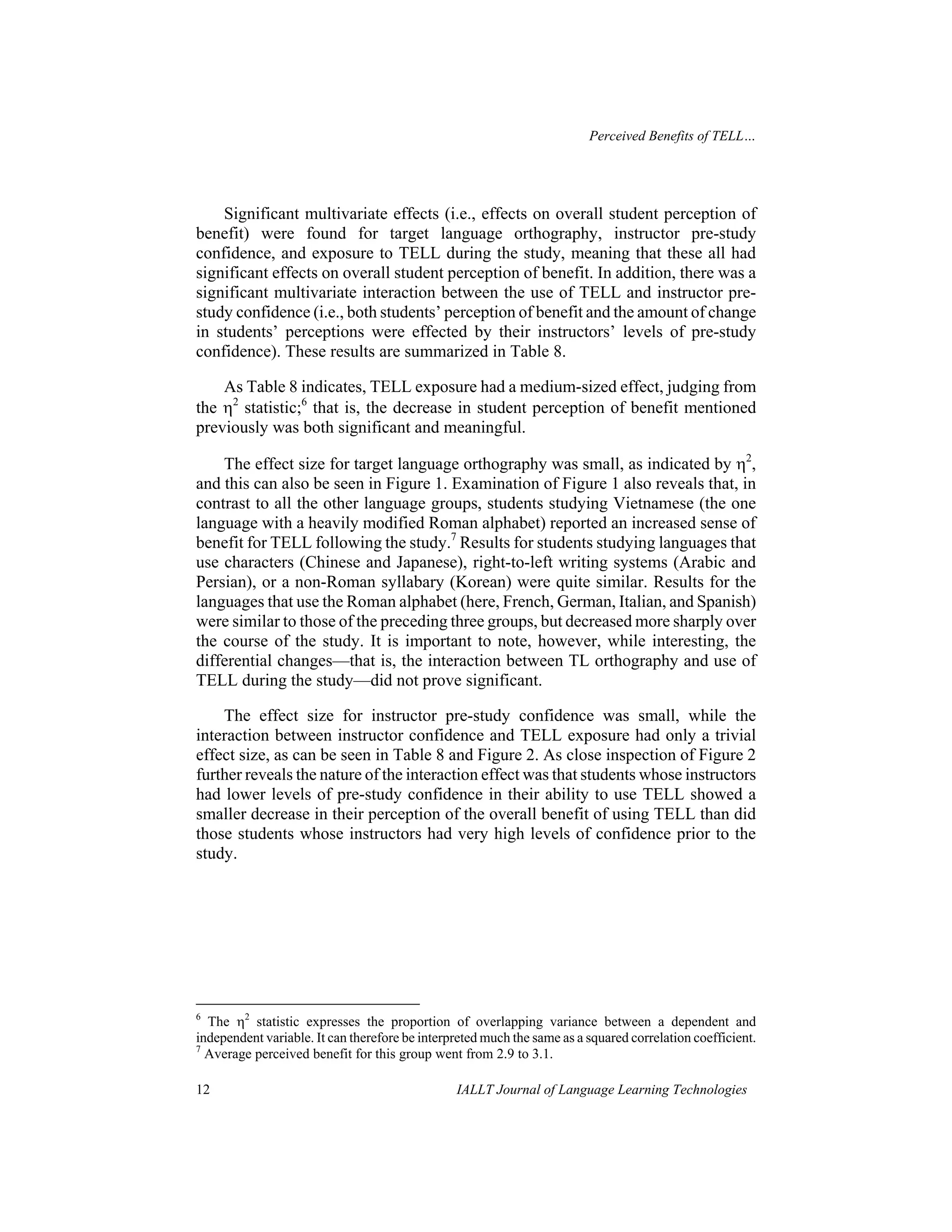 Perceived Benefits of TELL… 
Significant multivariate effects (i.e., effects on overall student perception of 
benefit) were found for target language orthography, instructor pre-study 
confidence, and exposure to TELL during the study, meaning that these all had 
significant effects on overall student perception of benefit. In addition, there was a 
significant multivariate interaction between the use of TELL and instructor pre-study 
confidence (i.e., both students’ perception of benefit and the amount of change 
in students’ perceptions were effected by their instructors’ levels of pre-study 
confidence). These results are summarized in Table 8. 
As Table 8 indicates, TELL exposure had a medium-sized effect, judging from 
the η2 statistic;6 that is, the decrease in student perception of benefit mentioned 
previously was both significant and meaningful. 
The effect size for target language orthography was small, as indicated by η2, 
and this can also be seen in Figure 1. Examination of Figure 1 also reveals that, in 
contrast to all the other language groups, students studying Vietnamese (the one 
language with a heavily modified Roman alphabet) reported an increased sense of 
benefit for TELL following the study.7 Results for students studying languages that 
use characters (Chinese and Japanese), right-to-left writing systems (Arabic and 
Persian), or a non-Roman syllabary (Korean) were quite similar. Results for the 
languages that use the Roman alphabet (here, French, German, Italian, and Spanish) 
were similar to those of the preceding three groups, but decreased more sharply over 
the course of the study. It is important to note, however, while interesting, the 
differential changes—that is, the interaction between TL orthography and use of 
TELL during the study—did not prove significant. 
The effect size for instructor pre-study confidence was small, while the 
interaction between instructor confidence and TELL exposure had only a trivial 
effect size, as can be seen in Table 8 and Figure 2. As close inspection of Figure 2 
further reveals the nature of the interaction effect was that students whose instructors 
had lower levels of pre-study confidence in their ability to use TELL showed a 
smaller decrease in their perception of the overall benefit of using TELL than did 
those students whose instructors had very high levels of confidence prior to the 
study. 
6 The η2 statistic expresses the proportion of overlapping variance between a dependent and 
independent variable. It can therefore be interpreted much the same as a squared correlation coefficient. 
7 Average perceived benefit for this group went from 2.9 to 3.1. 
12 IALLT Journal of Language Learning Technologies 
 
