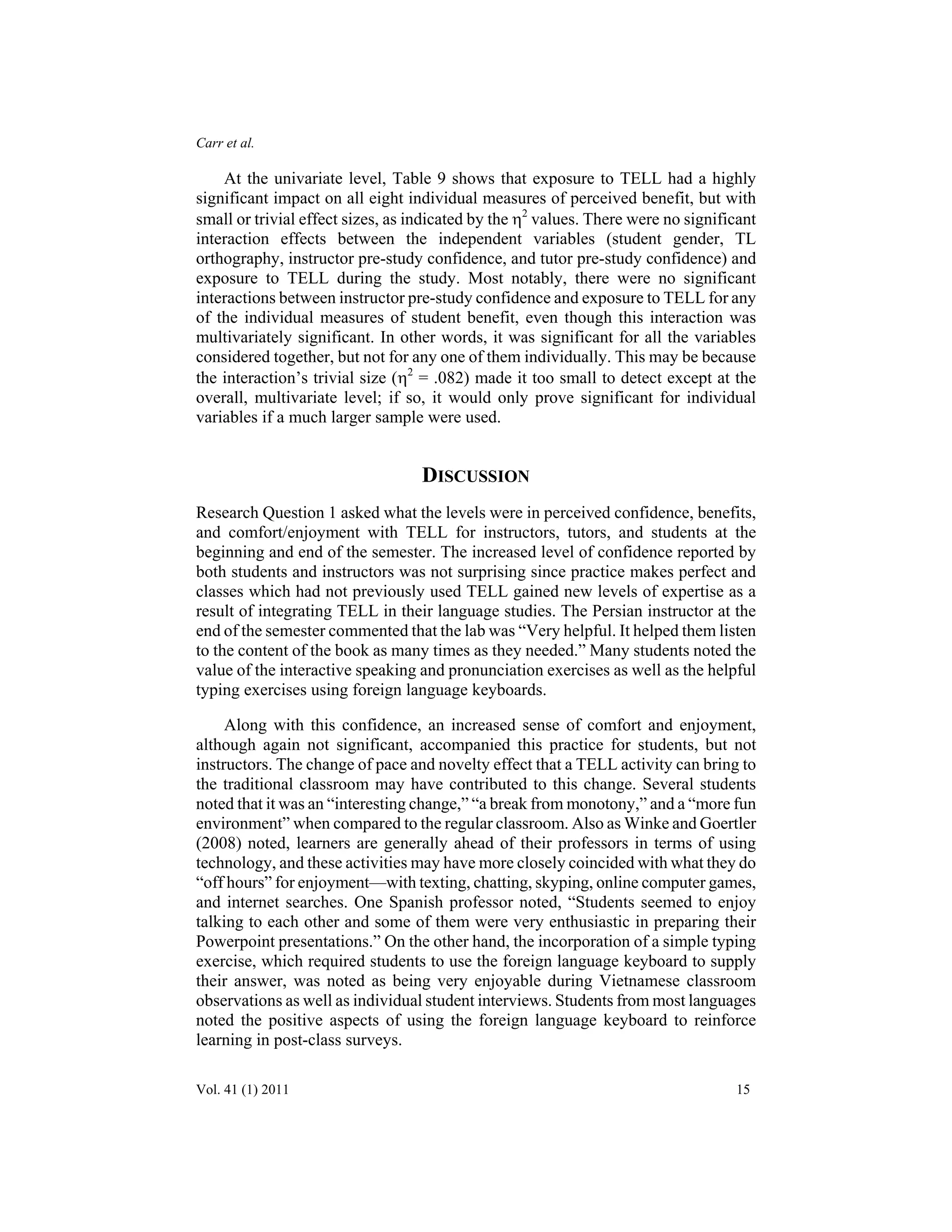 Carr et al. 
At the univariate level, Table 9 shows that exposure to TELL had a highly 
significant impact on all eight individual measures of perceived benefit, but with 
small or trivial effect sizes, as indicated by the η2 values. There were no significant 
interaction effects between the independent variables (student gender, TL 
orthography, instructor pre-study confidence, and tutor pre-study confidence) and 
exposure to TELL during the study. Most notably, there were no significant 
interactions between instructor pre-study confidence and exposure to TELL for any 
of the individual measures of student benefit, even though this interaction was 
multivariately significant. In other words, it was significant for all the variables 
considered together, but not for any one of them individually. This may be because 
the interaction’s trivial size (η2 = .082) made it too small to detect except at the 
overall, multivariate level; if so, it would only prove significant for individual 
variables if a much larger sample were used. 
DISCUSSION 
Research Question 1 asked what the levels were in perceived confidence, benefits, 
and comfort/enjoyment with TELL for instructors, tutors, and students at the 
beginning and end of the semester. The increased level of confidence reported by 
both students and instructors was not surprising since practice makes perfect and 
classes which had not previously used TELL gained new levels of expertise as a 
result of integrating TELL in their language studies. The Persian instructor at the 
end of the semester commented that the lab was “Very helpful. It helped them listen 
to the content of the book as many times as they needed.” Many students noted the 
value of the interactive speaking and pronunciation exercises as well as the helpful 
typing exercises using foreign language keyboards. 
Along with this confidence, an increased sense of comfort and enjoyment, 
although again not significant, accompanied this practice for students, but not 
instructors. The change of pace and novelty effect that a TELL activity can bring to 
the traditional classroom may have contributed to this change. Several students 
noted that it was an “interesting change,” “a break from monotony,” and a “more fun 
environment” when compared to the regular classroom. Also as Winke and Goertler 
(2008) noted, learners are generally ahead of their professors in terms of using 
technology, and these activities may have more closely coincided with what they do 
“off hours” for enjoyment—with texting, chatting, skyping, online computer games, 
and internet searches. One Spanish professor noted, “Students seemed to enjoy 
talking to each other and some of them were very enthusiastic in preparing their 
Powerpoint presentations.” On the other hand, the incorporation of a simple typing 
exercise, which required students to use the foreign language keyboard to supply 
their answer, was noted as being very enjoyable during Vietnamese classroom 
observations as well as individual student interviews. Students from most languages 
noted the positive aspects of using the foreign language keyboard to reinforce 
learning in post-class surveys. 
Vol. 41 (1) 2011 15 
 
