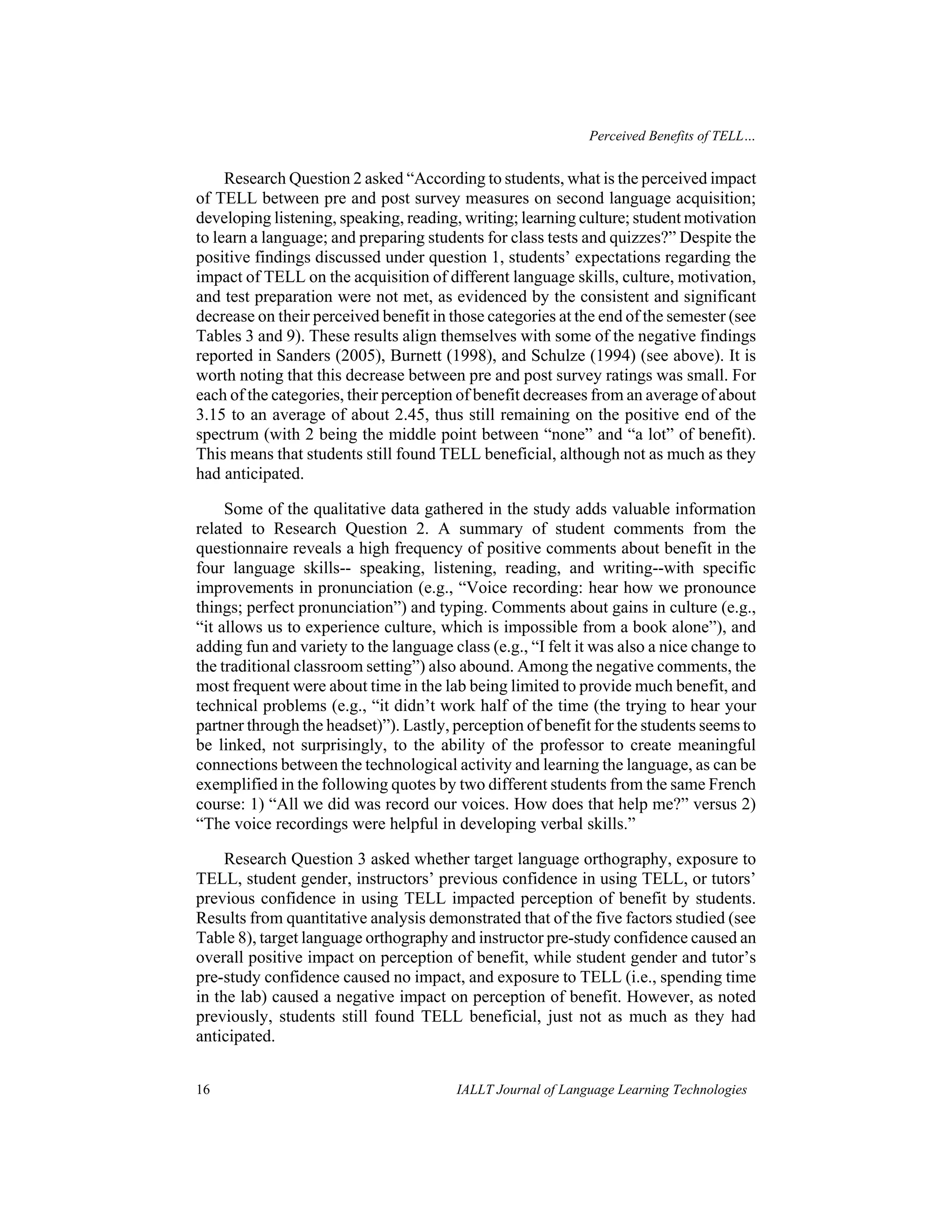 Perceived Benefits of TELL… 
Research Question 2 asked “According to students, what is the perceived impact 
of TELL between pre and post survey measures on second language acquisition; 
developing listening, speaking, reading, writing; learning culture; student motivation 
to learn a language; and preparing students for class tests and quizzes?” Despite the 
positive findings discussed under question 1, students’ expectations regarding the 
impact of TELL on the acquisition of different language skills, culture, motivation, 
and test preparation were not met, as evidenced by the consistent and significant 
decrease on their perceived benefit in those categories at the end of the semester (see 
Tables 3 and 9). These results align themselves with some of the negative findings 
reported in Sanders (2005), Burnett (1998), and Schulze (1994) (see above). It is 
worth noting that this decrease between pre and post survey ratings was small. For 
each of the categories, their perception of benefit decreases from an average of about 
3.15 to an average of about 2.45, thus still remaining on the positive end of the 
spectrum (with 2 being the middle point between “none” and “a lot” of benefit). 
This means that students still found TELL beneficial, although not as much as they 
had anticipated. 
Some of the qualitative data gathered in the study adds valuable information 
related to Research Question 2. A summary of student comments from the 
questionnaire reveals a high frequency of positive comments about benefit in the 
four language skills-- speaking, listening, reading, and writing--with specific 
improvements in pronunciation (e.g., “Voice recording: hear how we pronounce 
things; perfect pronunciation”) and typing. Comments about gains in culture (e.g., 
“it allows us to experience culture, which is impossible from a book alone”), and 
adding fun and variety to the language class (e.g., “I felt it was also a nice change to 
the traditional classroom setting”) also abound. Among the negative comments, the 
most frequent were about time in the lab being limited to provide much benefit, and 
technical problems (e.g., “it didn’t work half of the time (the trying to hear your 
partner through the headset)”). Lastly, perception of benefit for the students seems to 
be linked, not surprisingly, to the ability of the professor to create meaningful 
connections between the technological activity and learning the language, as can be 
exemplified in the following quotes by two different students from the same French 
course: 1) “All we did was record our voices. How does that help me?” versus 2) 
“The voice recordings were helpful in developing verbal skills.” 
Research Question 3 asked whether target language orthography, exposure to 
TELL, student gender, instructors’ previous confidence in using TELL, or tutors’ 
previous confidence in using TELL impacted perception of benefit by students. 
Results from quantitative analysis demonstrated that of the five factors studied (see 
Table 8), target language orthography and instructor pre-study confidence caused an 
overall positive impact on perception of benefit, while student gender and tutor’s 
pre-study confidence caused no impact, and exposure to TELL (i.e., spending time 
in the lab) caused a negative impact on perception of benefit. However, as noted 
previously, students still found TELL beneficial, just not as much as they had 
anticipated. 
16 IALLT Journal of Language Learning Technologies 
 