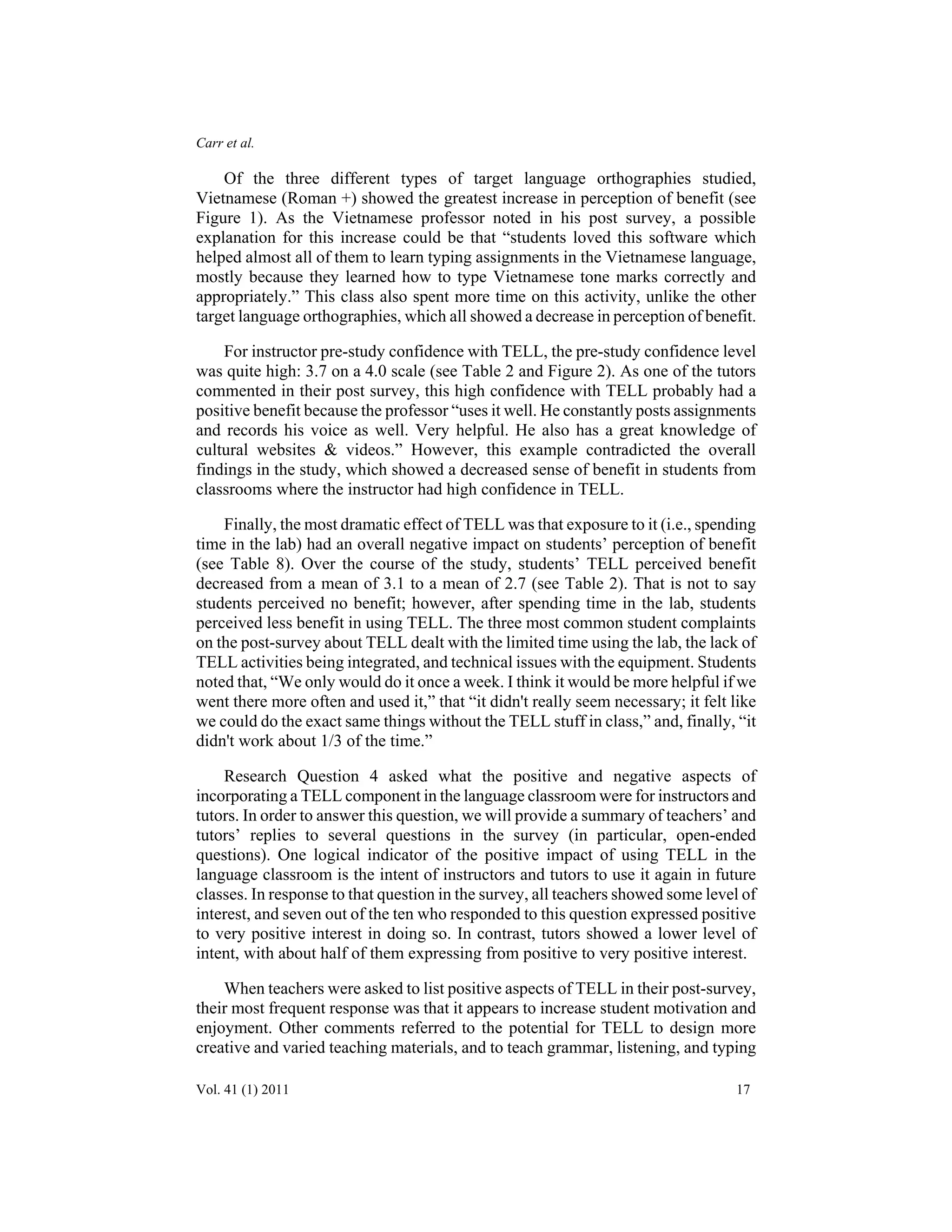 Carr et al. 
Of the three different types of target language orthographies studied, 
Vietnamese (Roman +) showed the greatest increase in perception of benefit (see 
Figure 1). As the Vietnamese professor noted in his post survey, a possible 
explanation for this increase could be that “students loved this software which 
helped almost all of them to learn typing assignments in the Vietnamese language, 
mostly because they learned how to type Vietnamese tone marks correctly and 
appropriately.” This class also spent more time on this activity, unlike the other 
target language orthographies, which all showed a decrease in perception of benefit. 
For instructor pre-study confidence with TELL, the pre-study confidence level 
was quite high: 3.7 on a 4.0 scale (see Table 2 and Figure 2). As one of the tutors 
commented in their post survey, this high confidence with TELL probably had a 
positive benefit because the professor “uses it well. He constantly posts assignments 
and records his voice as well. Very helpful. He also has a great knowledge of 
cultural websites & videos.” However, this example contradicted the overall 
findings in the study, which showed a decreased sense of benefit in students from 
classrooms where the instructor had high confidence in TELL. 
Finally, the most dramatic effect of TELL was that exposure to it (i.e., spending 
time in the lab) had an overall negative impact on students’ perception of benefit 
(see Table 8). Over the course of the study, students’ TELL perceived benefit 
decreased from a mean of 3.1 to a mean of 2.7 (see Table 2). That is not to say 
students perceived no benefit; however, after spending time in the lab, students 
perceived less benefit in using TELL. The three most common student complaints 
on the post-survey about TELL dealt with the limited time using the lab, the lack of 
TELL activities being integrated, and technical issues with the equipment. Students 
noted that, “We only would do it once a week. I think it would be more helpful if we 
went there more often and used it,” that “it didn't really seem necessary; it felt like 
we could do the exact same things without the TELL stuff in class,” and, finally, “it 
didn't work about 1/3 of the time.” 
Research Question 4 asked what the positive and negative aspects of 
incorporating a TELL component in the language classroom were for instructors and 
tutors. In order to answer this question, we will provide a summary of teachers’ and 
tutors’ replies to several questions in the survey (in particular, open-ended 
questions). One logical indicator of the positive impact of using TELL in the 
language classroom is the intent of instructors and tutors to use it again in future 
classes. In response to that question in the survey, all teachers showed some level of 
interest, and seven out of the ten who responded to this question expressed positive 
to very positive interest in doing so. In contrast, tutors showed a lower level of 
intent, with about half of them expressing from positive to very positive interest. 
When teachers were asked to list positive aspects of TELL in their post-survey, 
their most frequent response was that it appears to increase student motivation and 
enjoyment. Other comments referred to the potential for TELL to design more 
creative and varied teaching materials, and to teach grammar, listening, and typing 
Vol. 41 (1) 2011 17 
 