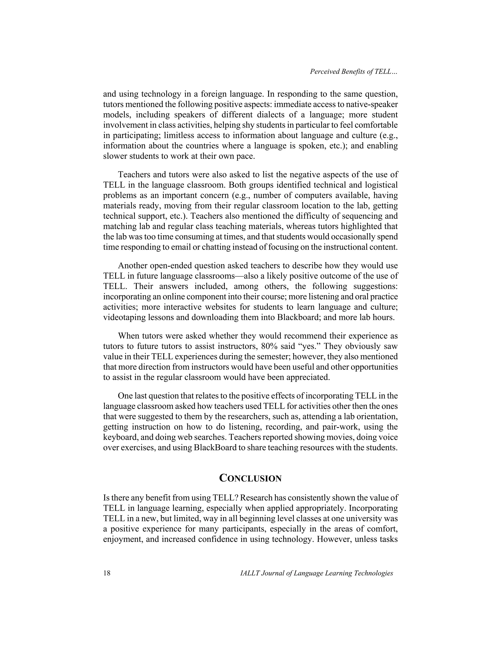 Perceived Benefits of TELL… 
and using technology in a foreign language. In responding to the same question, 
tutors mentioned the following positive aspects: immediate access to native-speaker 
models, including speakers of different dialects of a language; more student 
involvement in class activities, helping shy students in particular to feel comfortable 
in participating; limitless access to information about language and culture (e.g., 
information about the countries where a language is spoken, etc.); and enabling 
slower students to work at their own pace. 
Teachers and tutors were also asked to list the negative aspects of the use of 
TELL in the language classroom. Both groups identified technical and logistical 
problems as an important concern (e.g., number of computers available, having 
materials ready, moving from their regular classroom location to the lab, getting 
technical support, etc.). Teachers also mentioned the difficulty of sequencing and 
matching lab and regular class teaching materials, whereas tutors highlighted that 
the lab was too time consuming at times, and that students would occasionally spend 
time responding to email or chatting instead of focusing on the instructional content. 
Another open-ended question asked teachers to describe how they would use 
TELL in future language classrooms—also a likely positive outcome of the use of 
TELL. Their answers included, among others, the following suggestions: 
incorporating an online component into their course; more listening and oral practice 
activities; more interactive websites for students to learn language and culture; 
videotaping lessons and downloading them into Blackboard; and more lab hours. 
When tutors were asked whether they would recommend their experience as 
tutors to future tutors to assist instructors, 80% said “yes.” They obviously saw 
value in their TELL experiences during the semester; however, they also mentioned 
that more direction from instructors would have been useful and other opportunities 
to assist in the regular classroom would have been appreciated. 
One last question that relates to the positive effects of incorporating TELL in the 
language classroom asked how teachers used TELL for activities other then the ones 
that were suggested to them by the researchers, such as, attending a lab orientation, 
getting instruction on how to do listening, recording, and pair-work, using the 
keyboard, and doing web searches. Teachers reported showing movies, doing voice 
over exercises, and using BlackBoard to share teaching resources with the students. 
CONCLUSION 
Is there any benefit from using TELL? Research has consistently shown the value of 
TELL in language learning, especially when applied appropriately. Incorporating 
TELL in a new, but limited, way in all beginning level classes at one university was 
a positive experience for many participants, especially in the areas of comfort, 
enjoyment, and increased confidence in using technology. However, unless tasks 
18 IALLT Journal of Language Learning Technologies 
 