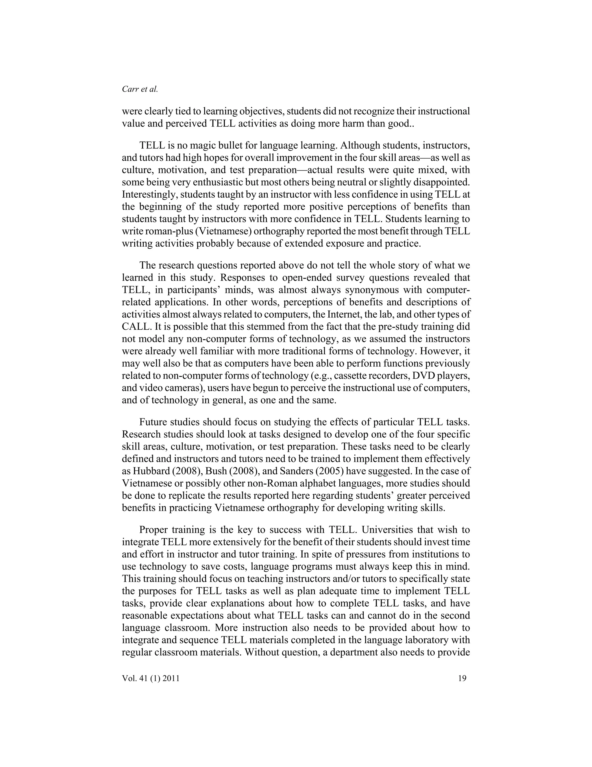 Carr et al. 
were clearly tied to learning objectives, students did not recognize their instructional 
value and perceived TELL activities as doing more harm than good.. 
TELL is no magic bullet for language learning. Although students, instructors, 
and tutors had high hopes for overall improvement in the four skill areas—as well as 
culture, motivation, and test preparation—actual results were quite mixed, with 
some being very enthusiastic but most others being neutral or slightly disappointed. 
Interestingly, students taught by an instructor with less confidence in using TELL at 
the beginning of the study reported more positive perceptions of benefits than 
students taught by instructors with more confidence in TELL. Students learning to 
write roman-plus (Vietnamese) orthography reported the most benefit through TELL 
writing activities probably because of extended exposure and practice. 
The research questions reported above do not tell the whole story of what we 
learned in this study. Responses to open-ended survey questions revealed that 
TELL, in participants’ minds, was almost always synonymous with computer-related 
applications. In other words, perceptions of benefits and descriptions of 
activities almost always related to computers, the Internet, the lab, and other types of 
CALL. It is possible that this stemmed from the fact that the pre-study training did 
not model any non-computer forms of technology, as we assumed the instructors 
were already well familiar with more traditional forms of technology. However, it 
may well also be that as computers have been able to perform functions previously 
related to non-computer forms of technology (e.g., cassette recorders, DVD players, 
and video cameras), users have begun to perceive the instructional use of computers, 
and of technology in general, as one and the same. 
Future studies should focus on studying the effects of particular TELL tasks. 
Research studies should look at tasks designed to develop one of the four specific 
skill areas, culture, motivation, or test preparation. These tasks need to be clearly 
defined and instructors and tutors need to be trained to implement them effectively 
as Hubbard (2008), Bush (2008), and Sanders (2005) have suggested. In the case of 
Vietnamese or possibly other non-Roman alphabet languages, more studies should 
be done to replicate the results reported here regarding students’ greater perceived 
benefits in practicing Vietnamese orthography for developing writing skills. 
Proper training is the key to success with TELL. Universities that wish to 
integrate TELL more extensively for the benefit of their students should invest time 
and effort in instructor and tutor training. In spite of pressures from institutions to 
use technology to save costs, language programs must always keep this in mind. 
This training should focus on teaching instructors and/or tutors to specifically state 
the purposes for TELL tasks as well as plan adequate time to implement TELL 
tasks, provide clear explanations about how to complete TELL tasks, and have 
reasonable expectations about what TELL tasks can and cannot do in the second 
language classroom. More instruction also needs to be provided about how to 
integrate and sequence TELL materials completed in the language laboratory with 
regular classroom materials. Without question, a department also needs to provide 
Vol. 41 (1) 2011 19 
 