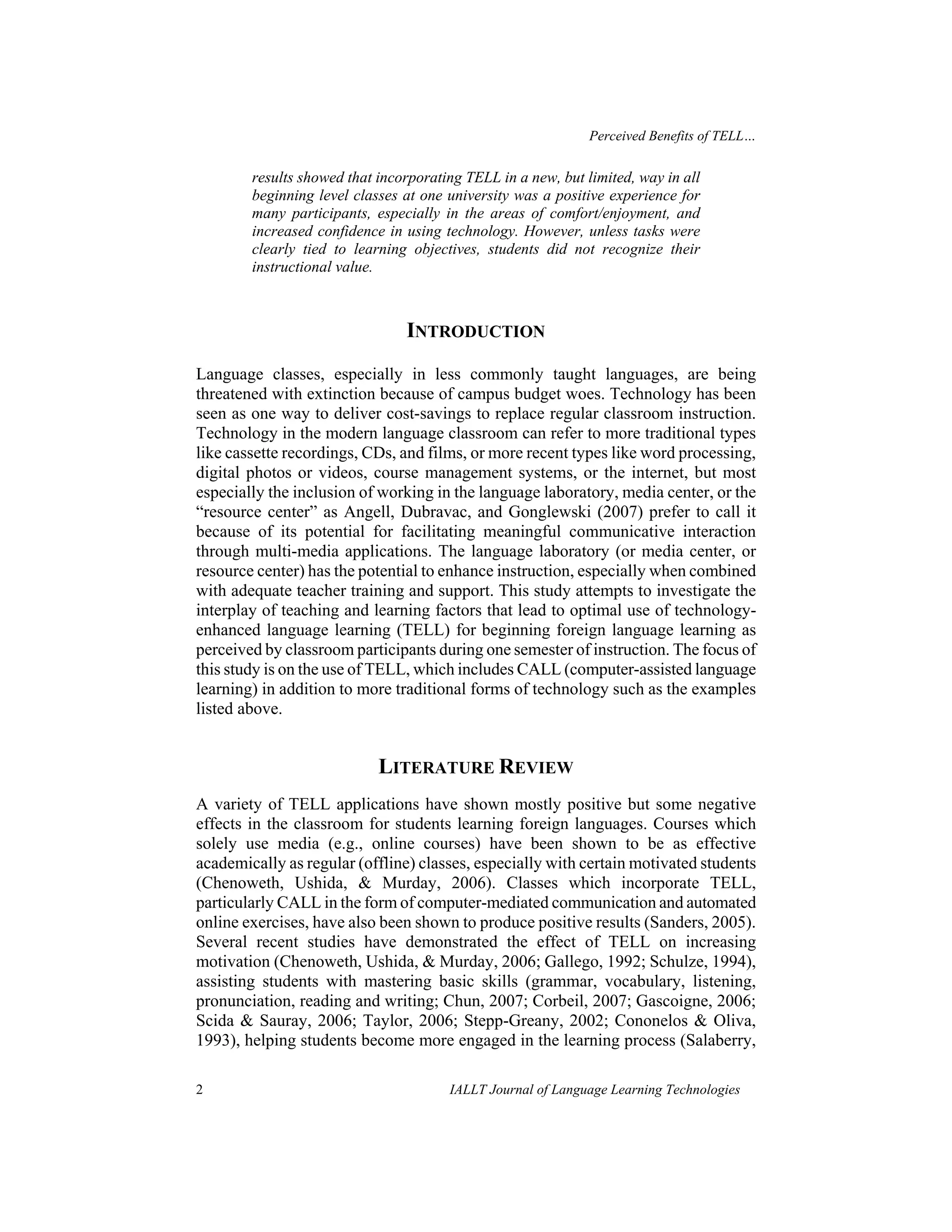 Perceived Benefits of TELL… 
results showed that incorporating TELL in a new, but limited, way in all 
beginning level classes at one university was a positive experience for 
many participants, especially in the areas of comfort/enjoyment, and 
increased confidence in using technology. However, unless tasks were 
clearly tied to learning objectives, students did not recognize their 
instructional value. 
INTRODUCTION 
Language classes, especially in less commonly taught languages, are being 
threatened with extinction because of campus budget woes. Technology has been 
seen as one way to deliver cost-savings to replace regular classroom instruction. 
Technology in the modern language classroom can refer to more traditional types 
like cassette recordings, CDs, and films, or more recent types like word processing, 
digital photos or videos, course management systems, or the internet, but most 
especially the inclusion of working in the language laboratory, media center, or the 
“resource center” as Angell, Dubravac, and Gonglewski (2007) prefer to call it 
because of its potential for facilitating meaningful communicative interaction 
through multi-media applications. The language laboratory (or media center, or 
resource center) has the potential to enhance instruction, especially when combined 
with adequate teacher training and support. This study attempts to investigate the 
interplay of teaching and learning factors that lead to optimal use of technology-enhanced 
language learning (TELL) for beginning foreign language learning as 
perceived by classroom participants during one semester of instruction. The focus of 
this study is on the use of TELL, which includes CALL (computer-assisted language 
learning) in addition to more traditional forms of technology such as the examples 
listed above. 
LITERATURE REVIEW 
A variety of TELL applications have shown mostly positive but some negative 
effects in the classroom for students learning foreign languages. Courses which 
solely use media (e.g., online courses) have been shown to be as effective 
academically as regular (offline) classes, especially with certain motivated students 
(Chenoweth, Ushida, & Murday, 2006). Classes which incorporate TELL, 
particularly CALL in the form of computer-mediated communication and automated 
online exercises, have also been shown to produce positive results (Sanders, 2005). 
Several recent studies have demonstrated the effect of TELL on increasing 
motivation (Chenoweth, Ushida, & Murday, 2006; Gallego, 1992; Schulze, 1994), 
assisting students with mastering basic skills (grammar, vocabulary, listening, 
pronunciation, reading and writing; Chun, 2007; Corbeil, 2007; Gascoigne, 2006; 
Scida & Sauray, 2006; Taylor, 2006; Stepp-Greany, 2002; Cononelos & Oliva, 
1993), helping students become more engaged in the learning process (Salaberry, 
2 IALLT Journal of Language Learning Technologies 
 