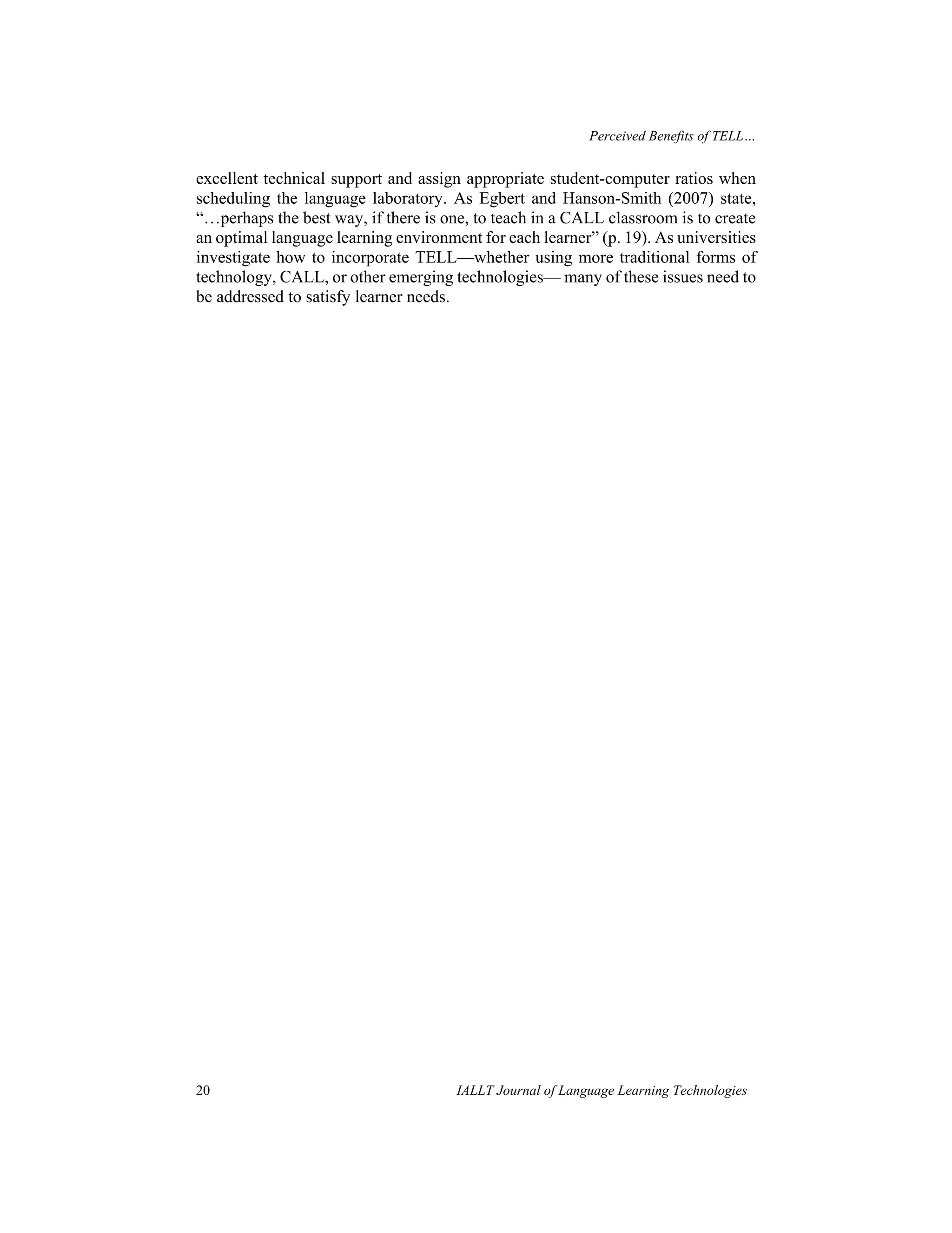 Perceived Benefits of TELL… 
excellent technical support and assign appropriate student-computer ratios when 
scheduling the language laboratory. As Egbert and Hanson-Smith (2007) state, 
“…perhaps the best way, if there is one, to teach in a CALL classroom is to create 
an optimal language learning environment for each learner” (p. 19). As universities 
investigate how to incorporate TELL—whether using more traditional forms of 
technology, CALL, or other emerging technologies— many of these issues need to 
be addressed to satisfy learner needs. 
20 IALLT Journal of Language Learning Technologies 
 