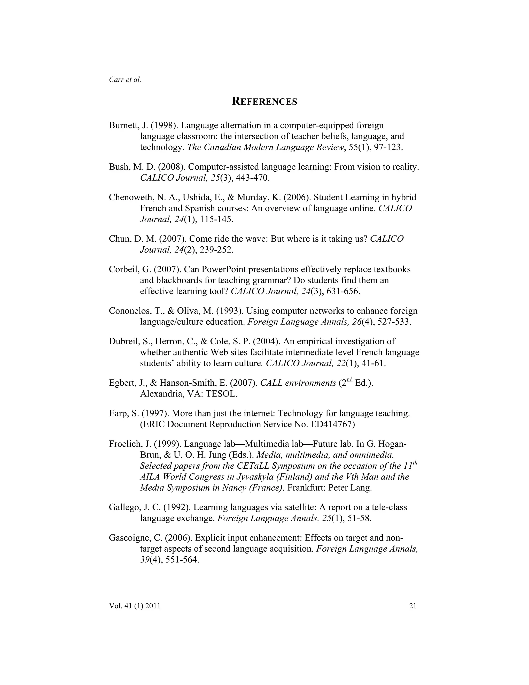 Carr et al. 
REFERENCES 
Burnett, J. (1998). Language alternation in a computer-equipped foreign 
language classroom: the intersection of teacher beliefs, language, and 
technology. The Canadian Modern Language Review, 55(1), 97-123. 
Bush, M. D. (2008). Computer-assisted language learning: From vision to reality. 
CALICO Journal, 25(3), 443-470. 
Chenoweth, N. A., Ushida, E., & Murday, K. (2006). Student Learning in hybrid 
French and Spanish courses: An overview of language online. CALICO 
Journal, 24(1), 115-145. 
Chun, D. M. (2007). Come ride the wave: But where is it taking us? CALICO 
Journal, 24(2), 239-252. 
Corbeil, G. (2007). Can PowerPoint presentations effectively replace textbooks 
and blackboards for teaching grammar? Do students find them an 
effective learning tool? CALICO Journal, 24(3), 631-656. 
Cononelos, T., & Oliva, M. (1993). Using computer networks to enhance foreign 
language/culture education. Foreign Language Annals, 26(4), 527-533. 
Dubreil, S., Herron, C., & Cole, S. P. (2004). An empirical investigation of 
whether authentic Web sites facilitate intermediate level French language 
students’ ability to learn culture. CALICO Journal, 22(1), 41-61. 
Egbert, J., & Hanson-Smith, E. (2007). CALL environments (2nd Ed.). 
Alexandria, VA: TESOL. 
Earp, S. (1997). More than just the internet: Technology for language teaching. 
(ERIC Document Reproduction Service No. ED414767) 
Froelich, J. (1999). Language lab—Multimedia lab—Future lab. In G. Hogan- 
Brun, & U. O. H. Jung (Eds.). Media, multimedia, and omnimedia. 
Selected papers from the CETaLL Symposium on the occasion of the 11th 
AILA World Congress in Jyvaskyla (Finland) and the Vth Man and the 
Media Symposium in Nancy (France). Frankfurt: Peter Lang. 
Gallego, J. C. (1992). Learning languages via satellite: A report on a tele-class 
language exchange. Foreign Language Annals, 25(1), 51-58. 
Gascoigne, C. (2006). Explicit input enhancement: Effects on target and non-target 
aspects of second language acquisition. Foreign Language Annals, 
39(4), 551-564. 
Vol. 41 (1) 2011 21 
 
