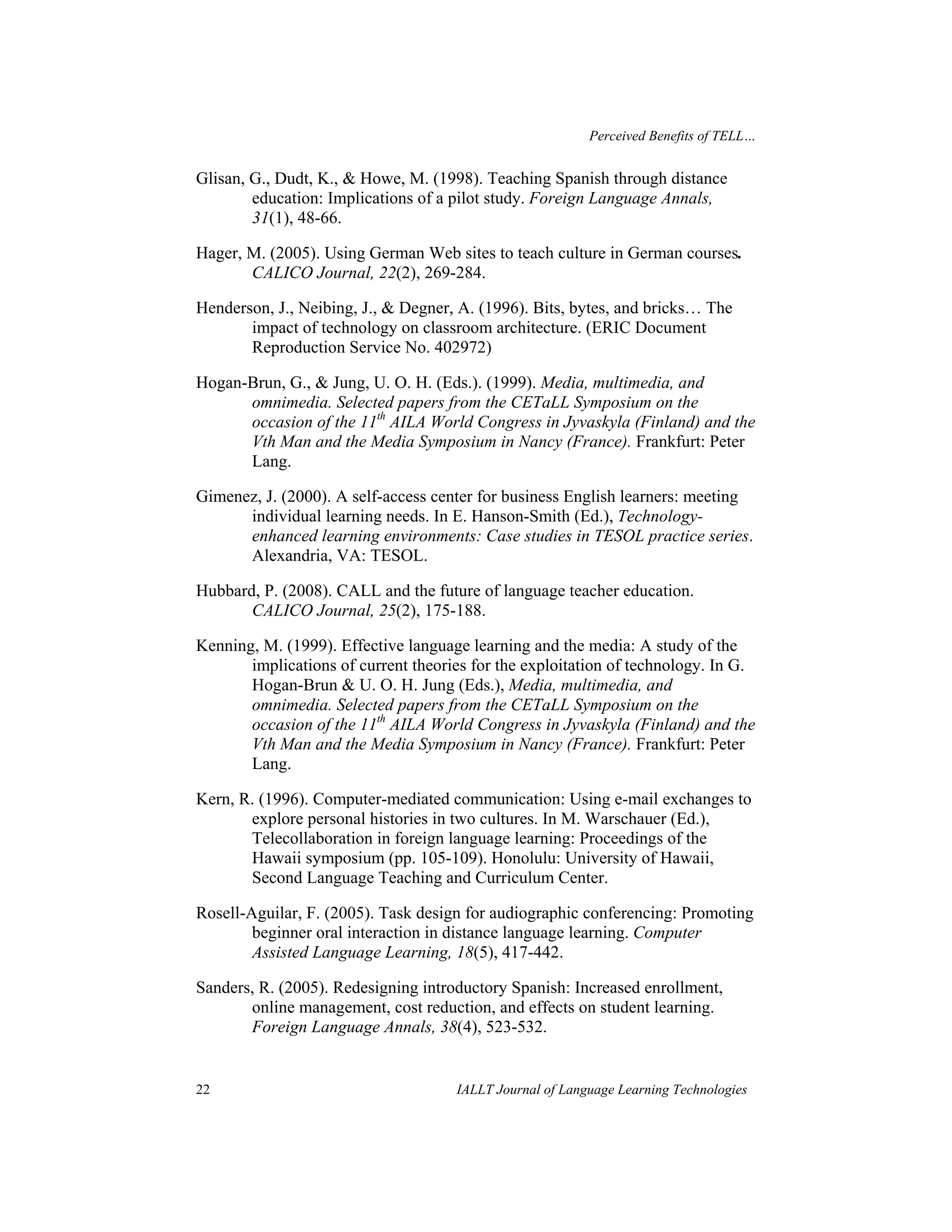 Perceived Benefits of TELL… 
Glisan, G., Dudt, K., & Howe, M. (1998). Teaching Spanish through distance 
education: Implications of a pilot study. Foreign Language Annals, 
31(1), 48-66. 
Hager, M. (2005). Using German Web sites to teach culture in German courses. 
CALICO Journal, 22(2), 269-284. 
Henderson, J., Neibing, J., & Degner, A. (1996). Bits, bytes, and bricks… The 
impact of technology on classroom architecture. (ERIC Document 
Reproduction Service No. 402972) 
Hogan-Brun, G., & Jung, U. O. H. (Eds.). (1999). Media, multimedia, and 
omnimedia. Selected papers from the CETaLL Symposium on the 
occasion of the 11th AILA World Congress in Jyvaskyla (Finland) and the 
Vth Man and the Media Symposium in Nancy (France). Frankfurt: Peter 
Lang. 
Gimenez, J. (2000). A self-access center for business English learners: meeting 
individual learning needs. In E. Hanson-Smith (Ed.), Technology-enhanced 
learning environments: Case studies in TESOL practice series. 
Alexandria, VA: TESOL. 
Hubbard, P. (2008). CALL and the future of language teacher education. 
CALICO Journal, 25(2), 175-188. 
Kenning, M. (1999). Effective language learning and the media: A study of the 
implications of current theories for the exploitation of technology. In G. 
Hogan-Brun & U. O. H. Jung (Eds.), Media, multimedia, and 
omnimedia. Selected papers from the CETaLL Symposium on the 
occasion of the 11th AILA World Congress in Jyvaskyla (Finland) and the 
Vth Man and the Media Symposium in Nancy (France). Frankfurt: Peter 
Lang. 
Kern, R. (1996). Computer-mediated communication: Using e-mail exchanges to 
explore personal histories in two cultures. In M. Warschauer (Ed.), 
Telecollaboration in foreign language learning: Proceedings of the 
Hawaii symposium (pp. 105-109). Honolulu: University of Hawaii, 
Second Language Teaching and Curriculum Center. 
Rosell-Aguilar, F. (2005). Task design for audiographic conferencing: Promoting 
beginner oral interaction in distance language learning. Computer 
Assisted Language Learning, 18(5), 417-442. 
Sanders, R. (2005). Redesigning introductory Spanish: Increased enrollment, 
online management, cost reduction, and effects on student learning. 
Foreign Language Annals, 38(4), 523-532. 
22 IALLT Journal of Language Learning Technologies 
 