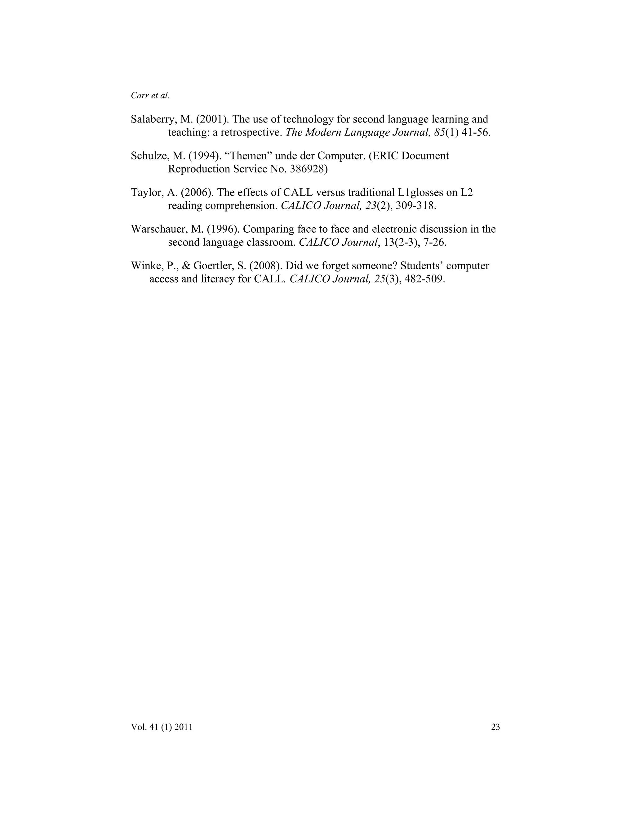 Carr et al. 
Salaberry, M. (2001). The use of technology for second language learning and 
teaching: a retrospective. The Modern Language Journal, 85(1) 41-56. 
Schulze, M. (1994). “Themen” unde der Computer. (ERIC Document 
Reproduction Service No. 386928) 
Taylor, A. (2006). The effects of CALL versus traditional L1glosses on L2 
reading comprehension. CALICO Journal, 23(2), 309-318. 
Warschauer, M. (1996). Comparing face to face and electronic discussion in the 
second language classroom. CALICO Journal, 13(2-3), 7-26. 
Winke, P., & Goertler, S. (2008). Did we forget someone? Students’ computer 
access and literacy for CALL. CALICO Journal, 25(3), 482-509. 
Vol. 41 (1) 2011 23 
 