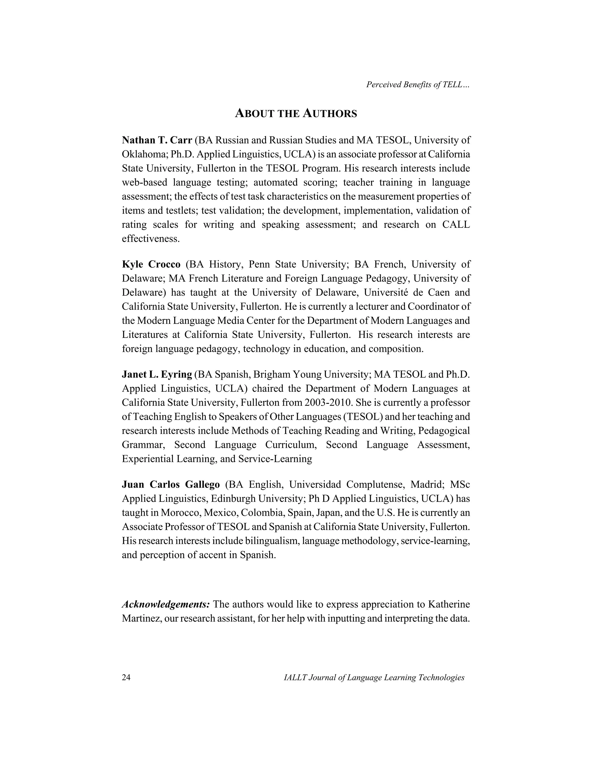 Perceived Benefits of TELL… 
ABOUT THE AUTHORS 
Nathan T. Carr (BA Russian and Russian Studies and MA TESOL, University of 
Oklahoma; Ph.D. Applied Linguistics, UCLA) is an associate professor at California 
State University, Fullerton in the TESOL Program. His research interests include 
web-based language testing; automated scoring; teacher training in language 
assessment; the effects of test task characteristics on the measurement properties of 
items and testlets; test validation; the development, implementation, validation of 
rating scales for writing and speaking assessment; and research on CALL 
effectiveness. 
Kyle Crocco (BA History, Penn State University; BA French, University of 
Delaware; MA French Literature and Foreign Language Pedagogy, University of 
Delaware) has taught at the University of Delaware, Université de Caen and 
California State University, Fullerton. He is currently a lecturer and Coordinator of 
the Modern Language Media Center for the Department of Modern Languages and 
Literatures at California State University, Fullerton. His research interests are 
foreign language pedagogy, technology in education, and composition. 
Janet L. Eyring (BA Spanish, Brigham Young University; MA TESOL and Ph.D. 
Applied Linguistics, UCLA) chaired the Department of Modern Languages at 
California State University, Fullerton from 2003-2010. She is currently a professor 
of Teaching English to Speakers of Other Languages (TESOL) and her teaching and 
research interests include Methods of Teaching Reading and Writing, Pedagogical 
Grammar, Second Language Curriculum, Second Language Assessment, 
Experiential Learning, and Service-Learning 
Juan Carlos Gallego (BA English, Universidad Complutense, Madrid; MSc 
Applied Linguistics, Edinburgh University; Ph D Applied Linguistics, UCLA) has 
taught in Morocco, Mexico, Colombia, Spain, Japan, and the U.S. He is currently an 
Associate Professor of TESOL and Spanish at California State University, Fullerton. 
His research interests include bilingualism, language methodology, service-learning, 
and perception of accent in Spanish. 
Acknowledgements: The authors would like to express appreciation to Katherine 
Martinez, our research assistant, for her help with inputting and interpreting the data. 
24 IALLT Journal of Language Learning Technologies 
 