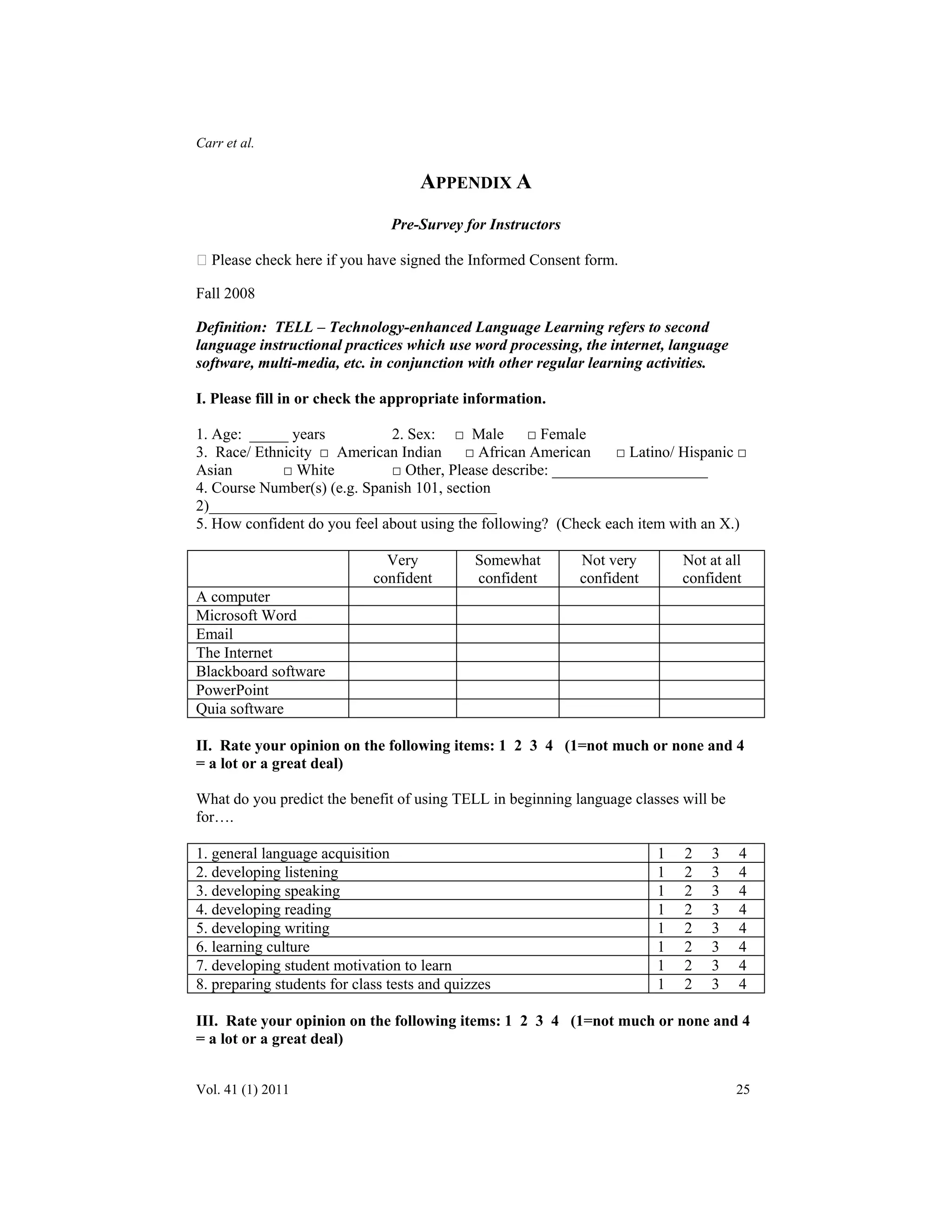 Carr et al. 
APPENDIX A 
Pre-Survey for Instructors 
 Please check here if you have signed the Informed Consent form. 
Fall 2008 
Definition: TELL – Technology-enhanced Language Learning refers to second 
language instructional practices which use word processing, the internet, language 
software, multi-media, etc. in conjunction with other regular learning activities. 
I. Please fill in or check the appropriate information. 
1. Age: _____ years 2. Sex: □ Male □ Female 
3. Race/ Ethnicity □ American Indian □ African American □ Latino/ Hispanic □ 
Asian □ White □ Other, Please describe: ____________________ 
4. Course Number(s) (e.g. Spanish 101, section 
2)_____________________________________ 
5. How confident do you feel about using the following? (Check each item with an X.) 
Very 
confident 
Somewhat 
confident 
Not very 
confident 
Not at all 
confident 
A computer 
Microsoft Word 
Email 
The Internet 
Blackboard software 
PowerPoint 
Quia software 
II. Rate your opinion on the following items: 1 2 3 4 (1=not much or none and 4 
= a lot or a great deal) 
What do you predict the benefit of using TELL in beginning language classes will be 
for…. 
1. general language acquisition 1 2 3 4 
2. developing listening 1 2 3 4 
3. developing speaking 1 2 3 4 
4. developing reading 1 2 3 4 
5. developing writing 1 2 3 4 
6. learning culture 1 2 3 4 
7. developing student motivation to learn 1 2 3 4 
8. preparing students for class tests and quizzes 1 2 3 4 
III. Rate your opinion on the following items: 1 2 3 4 (1=not much or none and 4 
= a lot or a great deal) 
Vol. 41 (1) 2011 25 
 