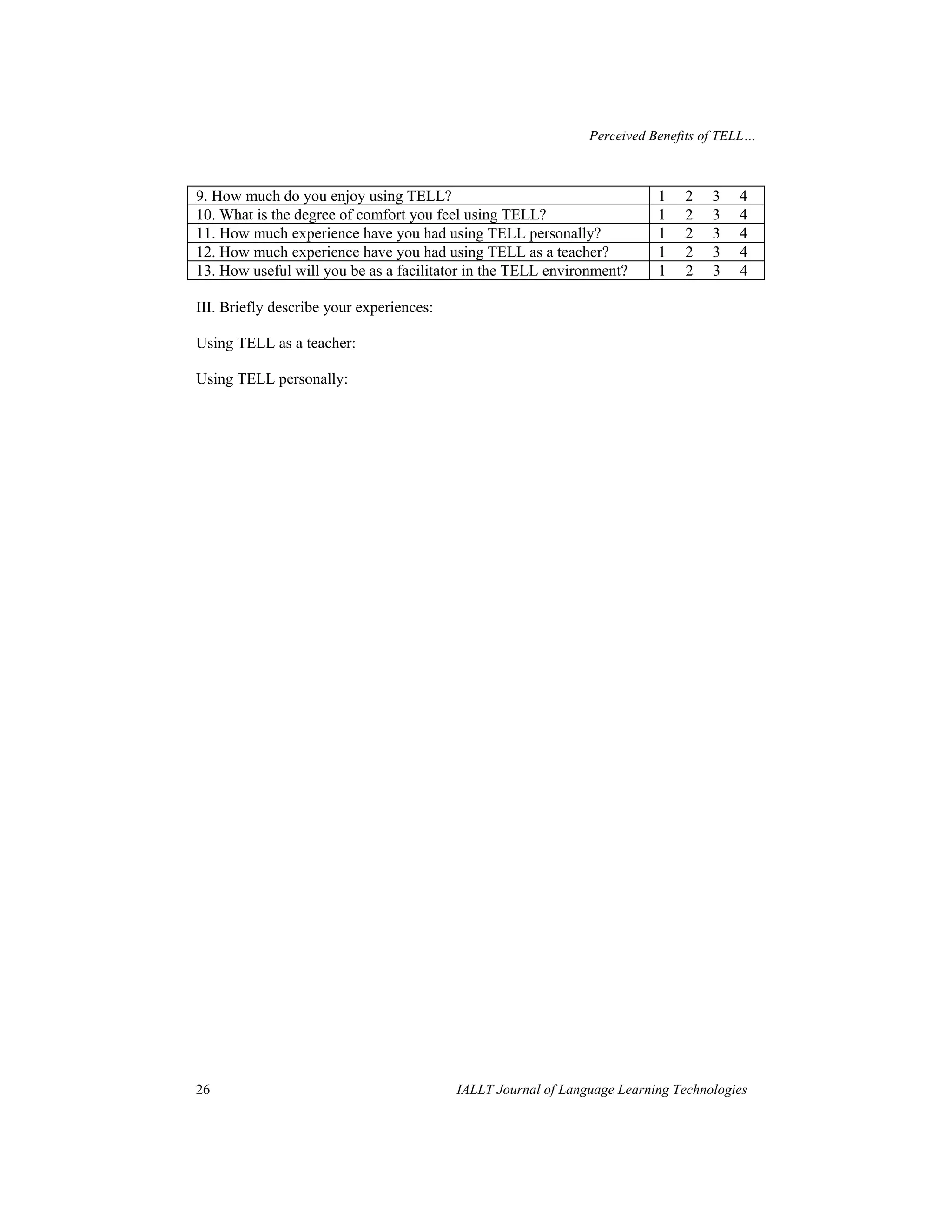 Perceived Benefits of TELL… 
9. How much do you enjoy using TELL? 1 2 3 4 
10. What is the degree of comfort you feel using TELL? 1 2 3 4 
11. How much experience have you had using TELL personally? 1 2 3 4 
12. How much experience have you had using TELL as a teacher? 1 2 3 4 
13. How useful will you be as a facilitator in the TELL environment? 1 2 3 4 
III. Briefly describe your experiences: 
Using TELL as a teacher: 
Using TELL personally: 
26 IALLT Journal of Language Learning Technologies 
 