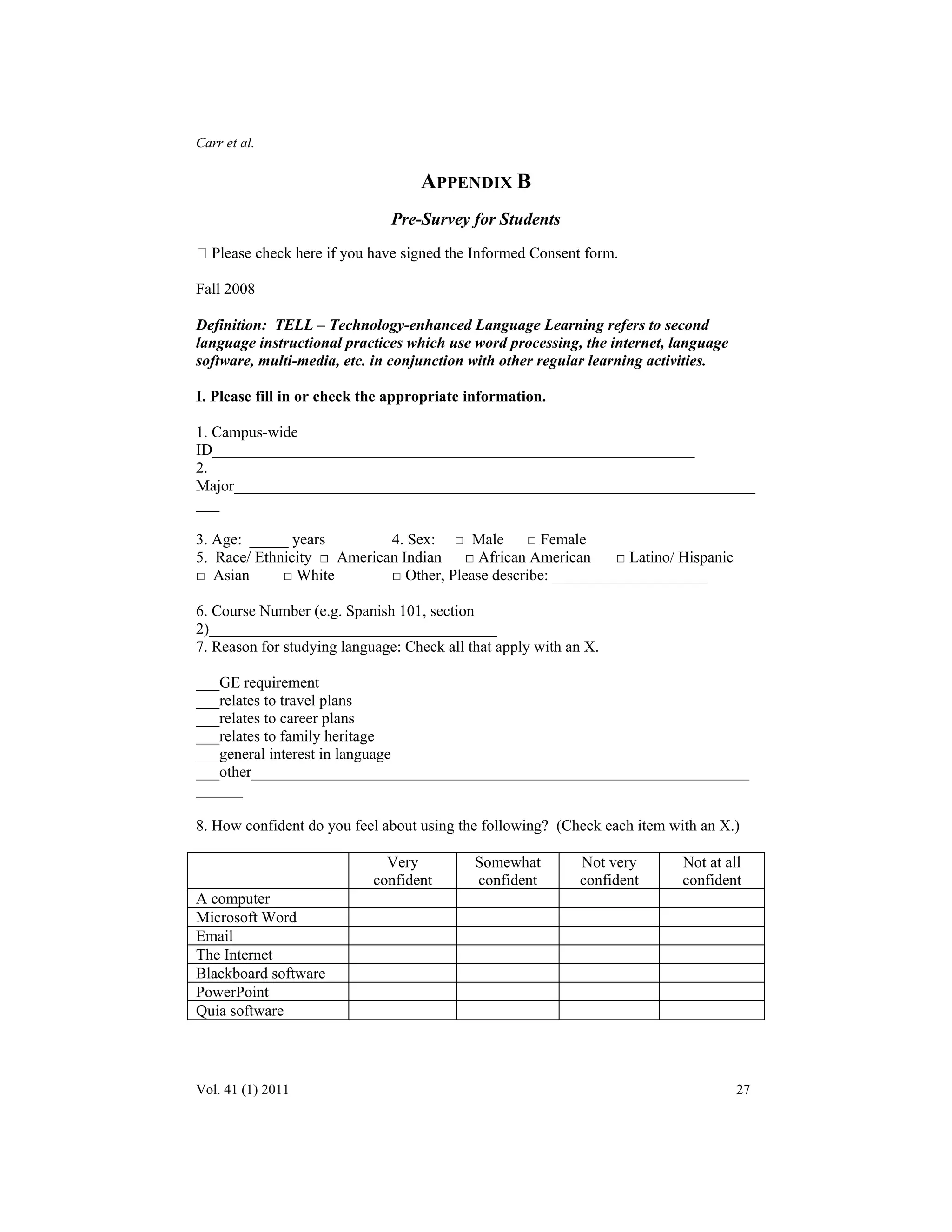 Carr et al. 
APPENDIX B 
Pre-Survey for Students 
 Please check here if you have signed the Informed Consent form. 
Fall 2008 
Definition: TELL – Technology-enhanced Language Learning refers to second 
language instructional practices which use word processing, the internet, language 
software, multi-media, etc. in conjunction with other regular learning activities. 
I. Please fill in or check the appropriate information. 
1. Campus-wide 
ID______________________________________________________________ 
2. 
Major___________________________________________________________________ 
___ 
3. Age: _____ years 4. Sex: □ Male □ Female 
5. Race/ Ethnicity □ American Indian □ African American □ Latino/ Hispanic 
□ Asian □ White □ Other, Please describe: ____________________ 
6. Course Number (e.g. Spanish 101, section 
2)_____________________________________ 
7. Reason for studying language: Check all that apply with an X. 
___GE requirement 
___relates to travel plans 
___relates to career plans 
___relates to family heritage 
___general interest in language 
___other________________________________________________________________ 
______ 
8. How confident do you feel about using the following? (Check each item with an X.) 
Very 
confident 
Somewhat 
confident 
Not very 
confident 
Not at all 
confident 
A computer 
Microsoft Word 
Email 
The Internet 
Blackboard software 
PowerPoint 
Quia software 
Vol. 41 (1) 2011 27 
 