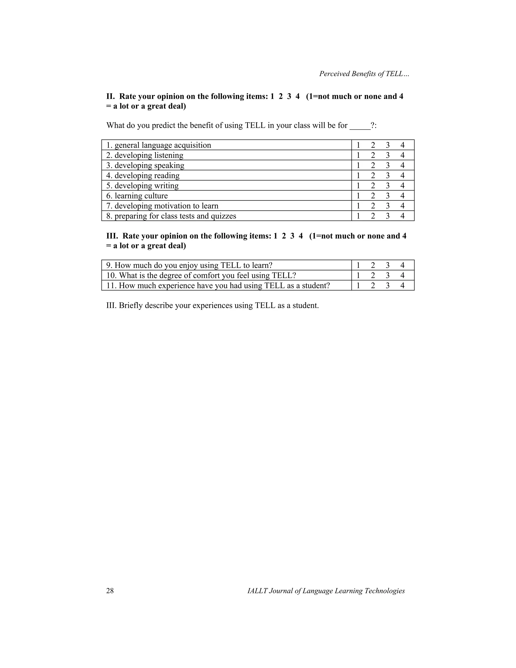 Perceived Benefits of TELL… 
II. Rate your opinion on the following items: 1 2 3 4 (1=not much or none and 4 
= a lot or a great deal) 
What do you predict the benefit of using TELL in your class will be for _____?: 
1. general language acquisition 1 2 3 4 
2. developing listening 1 2 3 4 
3. developing speaking 1 2 3 4 
4. developing reading 1 2 3 4 
5. developing writing 1 2 3 4 
6. learning culture 1 2 3 4 
7. developing motivation to learn 1 2 3 4 
8. preparing for class tests and quizzes 1 2 3 4 
III. Rate your opinion on the following items: 1 2 3 4 (1=not much or none and 4 
= a lot or a great deal) 
9. How much do you enjoy using TELL to learn? 1 2 3 4 
10. What is the degree of comfort you feel using TELL? 1 2 3 4 
11. How much experience have you had using TELL as a student? 1 2 3 4 
III. Briefly describe your experiences using TELL as a student. 
28 IALLT Journal of Language Learning Technologies 
 