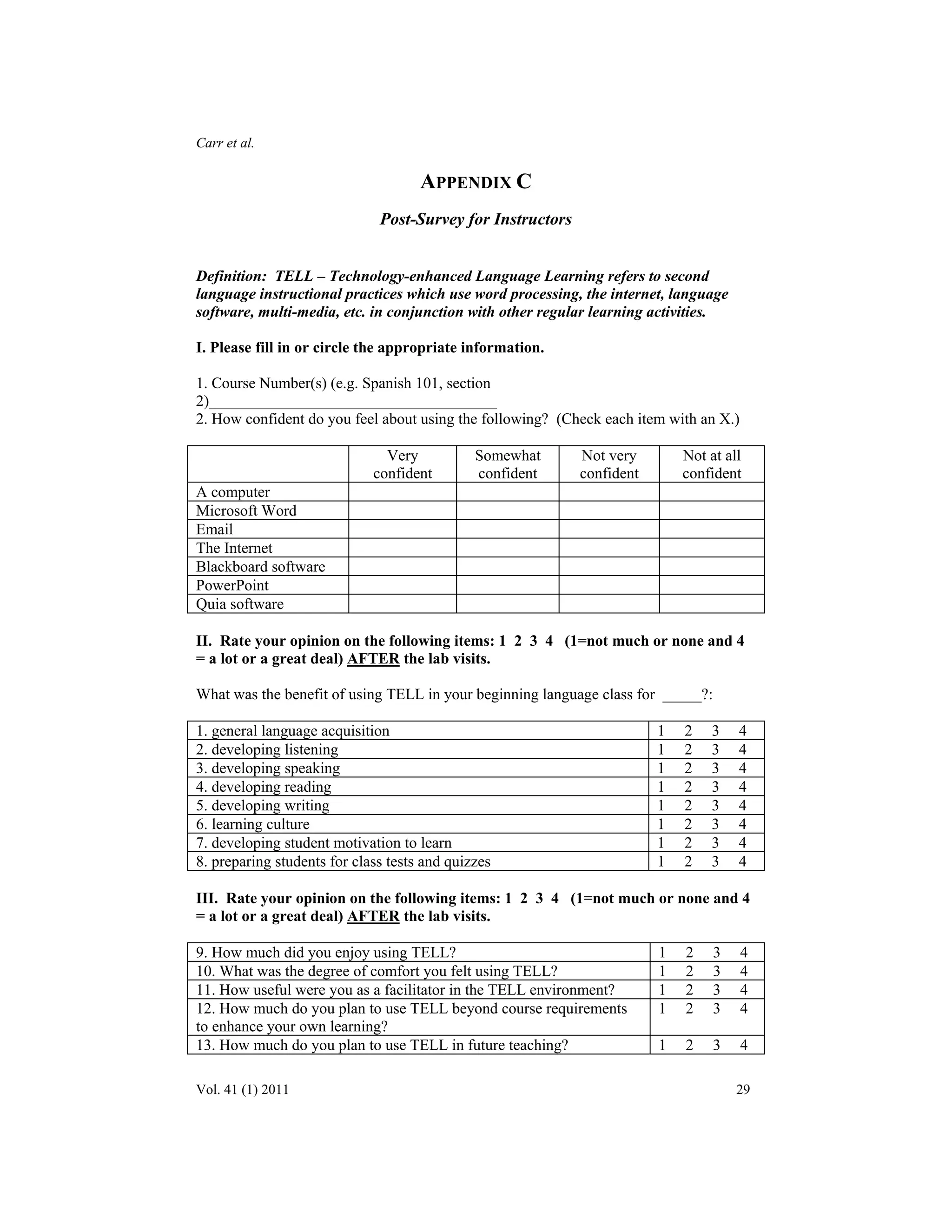 Carr et al. 
APPENDIX C 
Post-Survey for Instructors 
Definition: TELL – Technology-enhanced Language Learning refers to second 
language instructional practices which use word processing, the internet, language 
software, multi-media, etc. in conjunction with other regular learning activities. 
I. Please fill in or circle the appropriate information. 
1. Course Number(s) (e.g. Spanish 101, section 
2)_____________________________________ 
2. How confident do you feel about using the following? (Check each item with an X.) 
Very 
confident 
Somewhat 
confident 
Not very 
confident 
Not at all 
confident 
A computer 
Microsoft Word 
Email 
The Internet 
Blackboard software 
PowerPoint 
Quia software 
II. Rate your opinion on the following items: 1 2 3 4 (1=not much or none and 4 
= a lot or a great deal) AFTER the lab visits. 
What was the benefit of using TELL in your beginning language class for _____?: 
1. general language acquisition 1 2 3 4 
2. developing listening 1 2 3 4 
3. developing speaking 1 2 3 4 
4. developing reading 1 2 3 4 
5. developing writing 1 2 3 4 
6. learning culture 1 2 3 4 
7. developing student motivation to learn 1 2 3 4 
8. preparing students for class tests and quizzes 1 2 3 4 
III. Rate your opinion on the following items: 1 2 3 4 (1=not much or none and 4 
= a lot or a great deal) AFTER the lab visits. 
9. How much did you enjoy using TELL? 1 2 3 4 
10. What was the degree of comfort you felt using TELL? 1 2 3 4 
11. How useful were you as a facilitator in the TELL environment? 1 2 3 4 
12. How much do you plan to use TELL beyond course requirements 
1 2 3 4 
to enhance your own learning? 
13. How much do you plan to use TELL in future teaching? 1 2 3 4 
Vol. 41 (1) 2011 29 
 