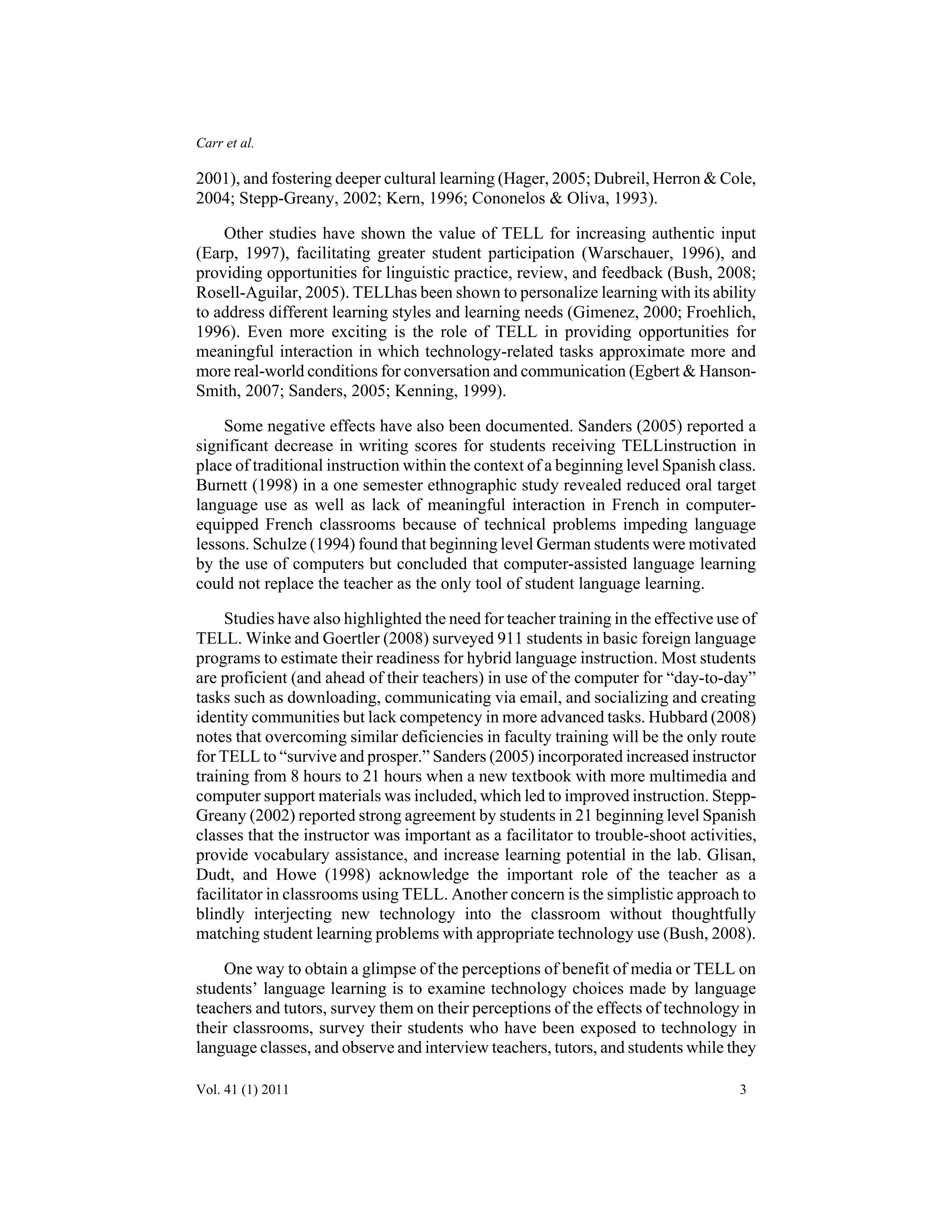 Carr et al. 
2001), and fostering deeper cultural learning (Hager, 2005; Dubreil, Herron & Cole, 
2004; Stepp-Greany, 2002; Kern, 1996; Cononelos & Oliva, 1993). 
Other studies have shown the value of TELL for increasing authentic input 
(Earp, 1997), facilitating greater student participation (Warschauer, 1996), and 
providing opportunities for linguistic practice, review, and feedback (Bush, 2008; 
Rosell-Aguilar, 2005). TELLhas been shown to personalize learning with its ability 
to address different learning styles and learning needs (Gimenez, 2000; Froehlich, 
1996). Even more exciting is the role of TELL in providing opportunities for 
meaningful interaction in which technology-related tasks approximate more and 
more real-world conditions for conversation and communication (Egbert & Hanson- 
Smith, 2007; Sanders, 2005; Kenning, 1999). 
Some negative effects have also been documented. Sanders (2005) reported a 
significant decrease in writing scores for students receiving TELLinstruction in 
place of traditional instruction within the context of a beginning level Spanish class. 
Burnett (1998) in a one semester ethnographic study revealed reduced oral target 
language use as well as lack of meaningful interaction in French in computer-equipped 
French classrooms because of technical problems impeding language 
lessons. Schulze (1994) found that beginning level German students were motivated 
by the use of computers but concluded that computer-assisted language learning 
could not replace the teacher as the only tool of student language learning. 
Studies have also highlighted the need for teacher training in the effective use of 
TELL. Winke and Goertler (2008) surveyed 911 students in basic foreign language 
programs to estimate their readiness for hybrid language instruction. Most students 
are proficient (and ahead of their teachers) in use of the computer for “day-to-day” 
tasks such as downloading, communicating via email, and socializing and creating 
identity communities but lack competency in more advanced tasks. Hubbard (2008) 
notes that overcoming similar deficiencies in faculty training will be the only route 
for TELL to “survive and prosper.” Sanders (2005) incorporated increased instructor 
training from 8 hours to 21 hours when a new textbook with more multimedia and 
computer support materials was included, which led to improved instruction. Stepp- 
Greany (2002) reported strong agreement by students in 21 beginning level Spanish 
classes that the instructor was important as a facilitator to trouble-shoot activities, 
provide vocabulary assistance, and increase learning potential in the lab. Glisan, 
Dudt, and Howe (1998) acknowledge the important role of the teacher as a 
facilitator in classrooms using TELL. Another concern is the simplistic approach to 
blindly interjecting new technology into the classroom without thoughtfully 
matching student learning problems with appropriate technology use (Bush, 2008). 
One way to obtain a glimpse of the perceptions of benefit of media or TELL on 
students’ language learning is to examine technology choices made by language 
teachers and tutors, survey them on their perceptions of the effects of technology in 
their classrooms, survey their students who have been exposed to technology in 
language classes, and observe and interview teachers, tutors, and students while they 
Vol. 41 (1) 2011 3 
 