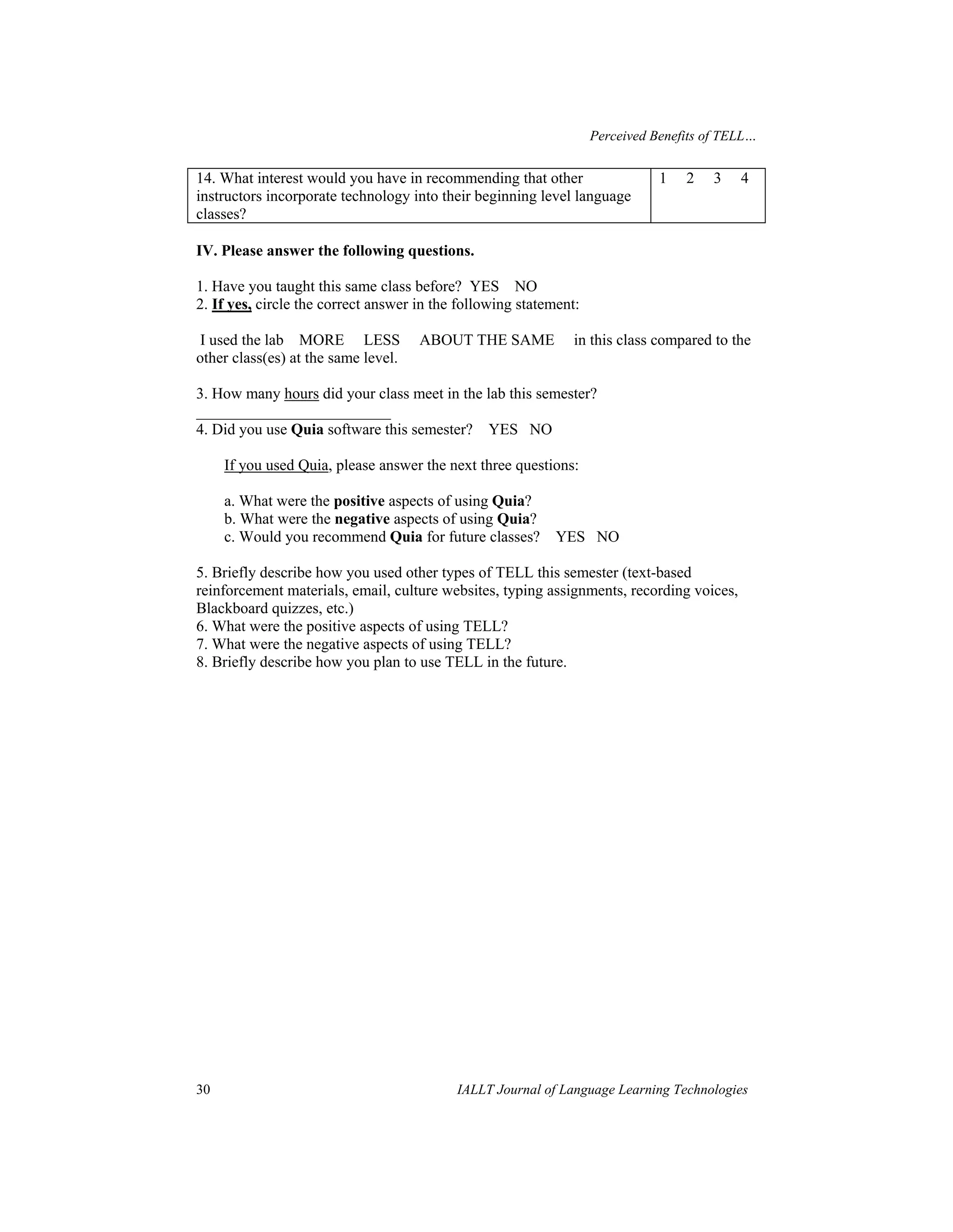 Perceived Benefits of TELL… 
14. What interest would you have in recommending that other 
instructors incorporate technology into their beginning level language 
classes? 
1 2 3 4 
IV. Please answer the following questions. 
1. Have you taught this same class before? YES NO 
2. If yes, circle the correct answer in the following statement: 
I used the lab MORE LESS ABOUT THE SAME in this class compared to the 
other class(es) at the same level. 
3. How many hours did your class meet in the lab this semester? 
_________________________ 
4. Did you use Quia software this semester? YES NO 
If you used Quia, please answer the next three questions: 
a. What were the positive aspects of using Quia? 
b. What were the negative aspects of using Quia? 
c. Would you recommend Quia for future classes? YES NO 
5. Briefly describe how you used other types of TELL this semester (text-based 
reinforcement materials, email, culture websites, typing assignments, recording voices, 
Blackboard quizzes, etc.) 
6. What were the positive aspects of using TELL? 
7. What were the negative aspects of using TELL? 
8. Briefly describe how you plan to use TELL in the future. 
30 IALLT Journal of Language Learning Technologies 
 