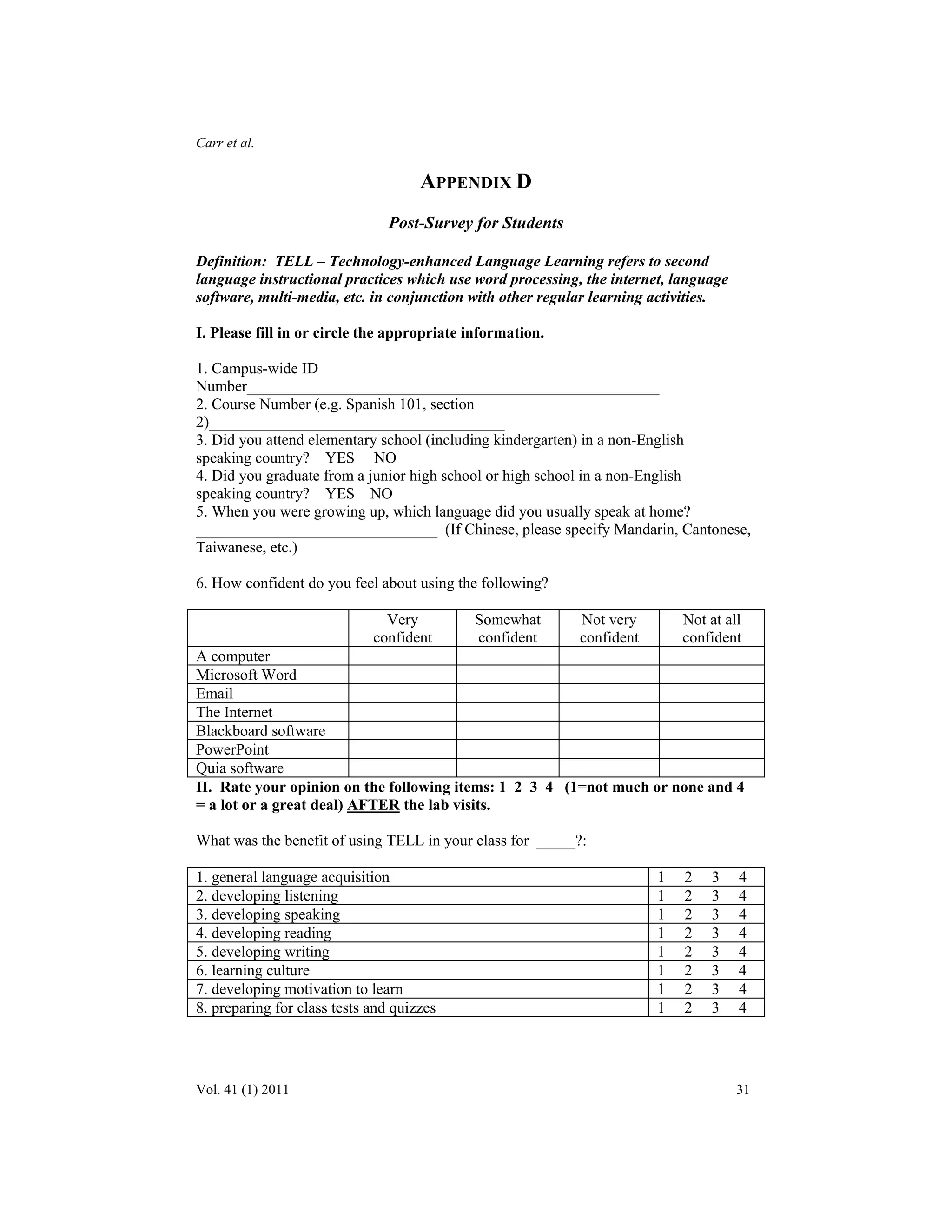 Carr et al. 
APPENDIX D 
Post-Survey for Students 
Definition: TELL – Technology-enhanced Language Learning refers to second 
language instructional practices which use word processing, the internet, language 
software, multi-media, etc. in conjunction with other regular learning activities. 
I. Please fill in or circle the appropriate information. 
1. Campus-wide ID 
Number_____________________________________________________ 
2. Course Number (e.g. Spanish 101, section 
2)______________________________________ 
3. Did you attend elementary school (including kindergarten) in a non-English 
speaking country? YES NO 
4. Did you graduate from a junior high school or high school in a non-English 
speaking country? YES NO 
5. When you were growing up, which language did you usually speak at home? 
_______________________________ (If Chinese, please specify Mandarin, Cantonese, 
Taiwanese, etc.) 
6. How confident do you feel about using the following? 
Very 
confident 
Somewhat 
confident 
Not very 
confident 
Not at all 
confident 
A computer 
Microsoft Word 
Email 
The Internet 
Blackboard software 
PowerPoint 
Quia software 
II. Rate your opinion on the following items: 1 2 3 4 (1=not much or none and 4 
= a lot or a great deal) AFTER the lab visits. 
What was the benefit of using TELL in your class for _____?: 
1. general language acquisition 1 2 3 4 
2. developing listening 1 2 3 4 
3. developing speaking 1 2 3 4 
4. developing reading 1 2 3 4 
5. developing writing 1 2 3 4 
6. learning culture 1 2 3 4 
7. developing motivation to learn 1 2 3 4 
8. preparing for class tests and quizzes 1 2 3 4 
Vol. 41 (1) 2011 31 
 