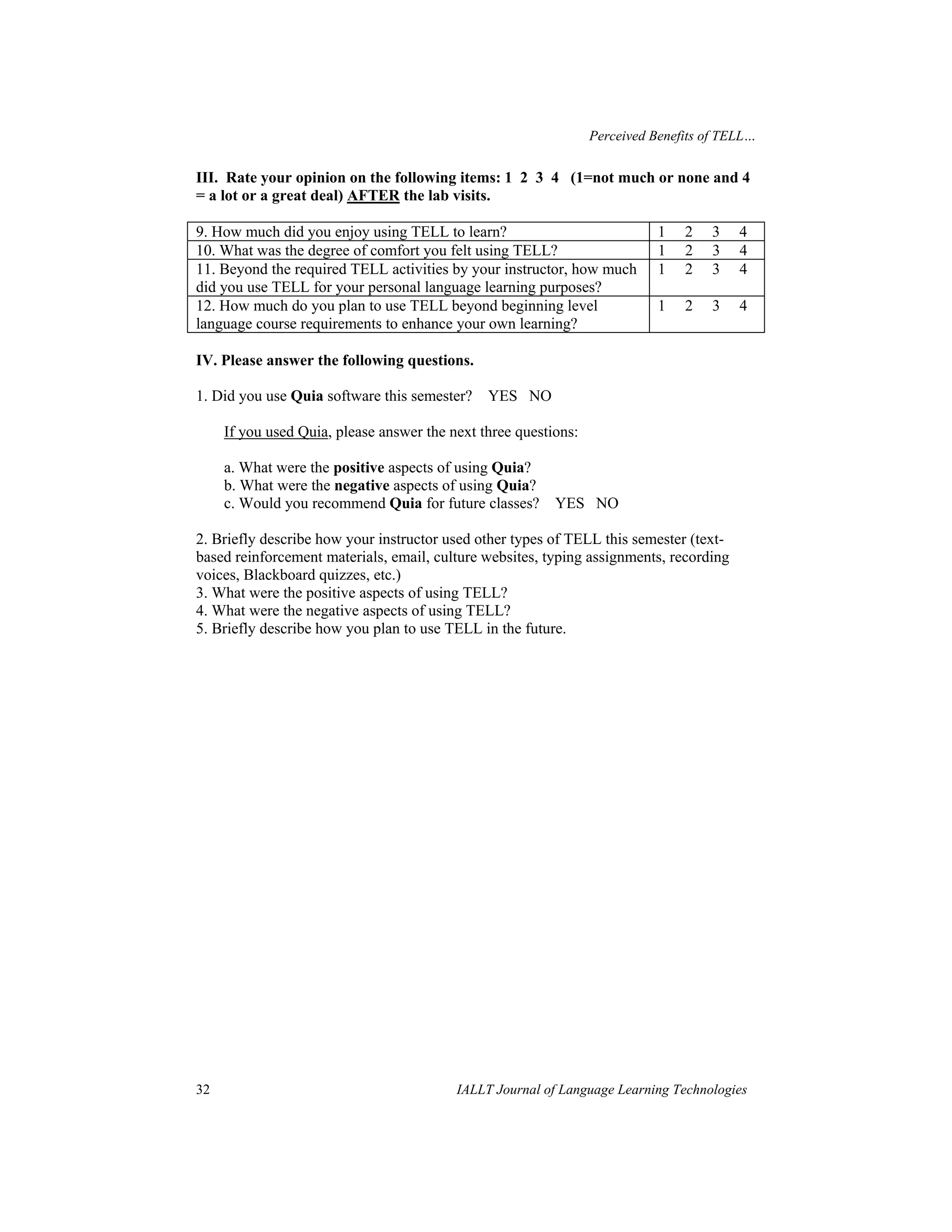 Perceived Benefits of TELL… 
III. Rate your opinion on the following items: 1 2 3 4 (1=not much or none and 4 
= a lot or a great deal) AFTER the lab visits. 
9. How much did you enjoy using TELL to learn? 1 2 3 4 
10. What was the degree of comfort you felt using TELL? 1 2 3 4 
11. Beyond the required TELL activities by your instructor, how much 
1 2 3 4 
did you use TELL for your personal language learning purposes? 
12. How much do you plan to use TELL beyond beginning level 
language course requirements to enhance your own learning? 
1 2 3 4 
IV. Please answer the following questions. 
1. Did you use Quia software this semester? YES NO 
If you used Quia, please answer the next three questions: 
a. What were the positive aspects of using Quia? 
b. What were the negative aspects of using Quia? 
c. Would you recommend Quia for future classes? YES NO 
2. Briefly describe how your instructor used other types of TELL this semester (text-based 
reinforcement materials, email, culture websites, typing assignments, recording 
voices, Blackboard quizzes, etc.) 
3. What were the positive aspects of using TELL? 
4. What were the negative aspects of using TELL? 
5. Briefly describe how you plan to use TELL in the future. 
32 IALLT Journal of Language Learning Technologies 
