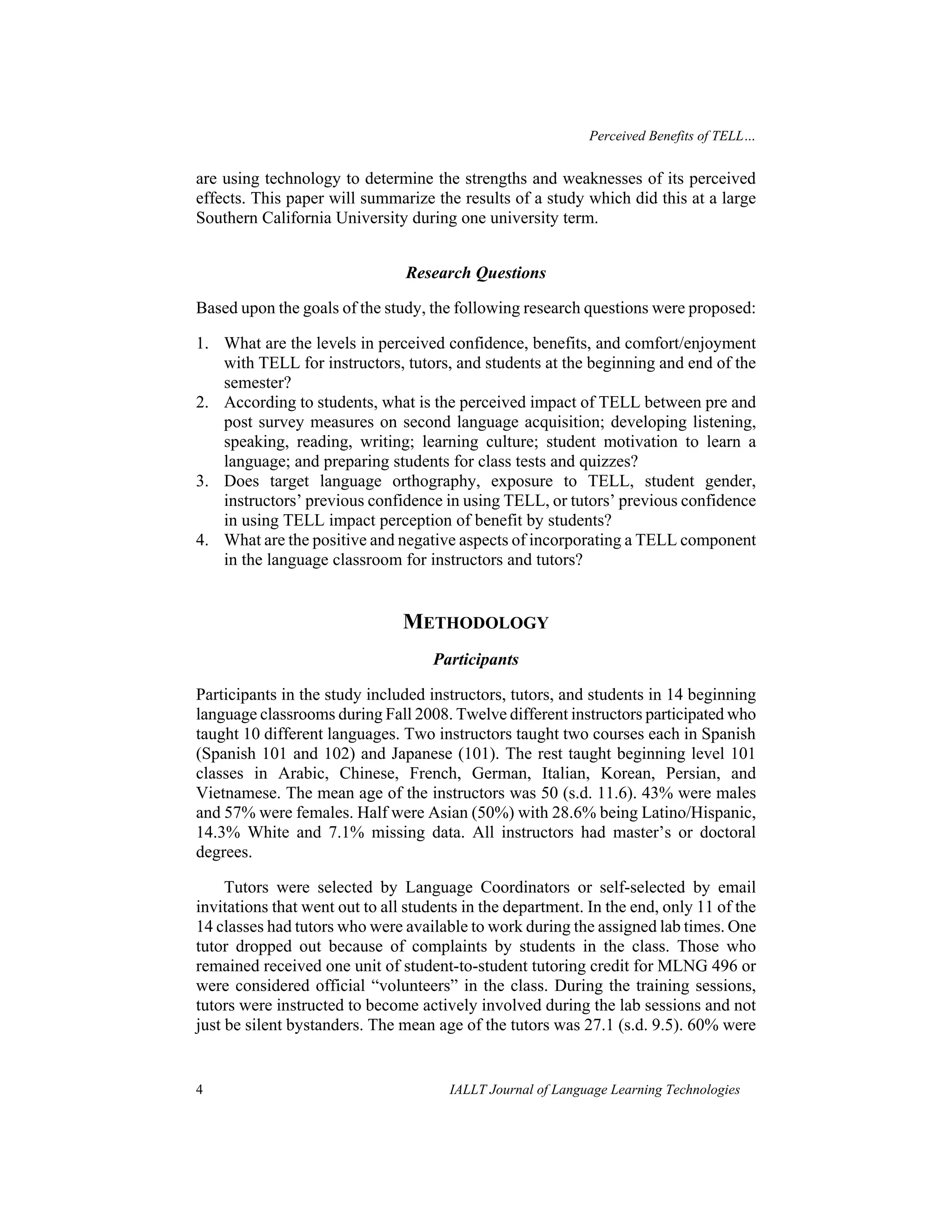 Perceived Benefits of TELL… 
are using technology to determine the strengths and weaknesses of its perceived 
effects. This paper will summarize the results of a study which did this at a large 
Southern California University during one university term. 
Research Questions 
Based upon the goals of the study, the following research questions were proposed: 
1. What are the levels in perceived confidence, benefits, and comfort/enjoyment 
with TELL for instructors, tutors, and students at the beginning and end of the 
semester? 
2. According to students, what is the perceived impact of TELL between pre and 
post survey measures on second language acquisition; developing listening, 
speaking, reading, writing; learning culture; student motivation to learn a 
language; and preparing students for class tests and quizzes? 
3. Does target language orthography, exposure to TELL, student gender, 
instructors’ previous confidence in using TELL, or tutors’ previous confidence 
in using TELL impact perception of benefit by students? 
4. What are the positive and negative aspects of incorporating a TELL component 
in the language classroom for instructors and tutors? 
METHODOLOGY 
Participants 
Participants in the study included instructors, tutors, and students in 14 beginning 
language classrooms during Fall 2008. Twelve different instructors participated who 
taught 10 different languages. Two instructors taught two courses each in Spanish 
(Spanish 101 and 102) and Japanese (101). The rest taught beginning level 101 
classes in Arabic, Chinese, French, German, Italian, Korean, Persian, and 
Vietnamese. The mean age of the instructors was 50 (s.d. 11.6). 43% were males 
and 57% were females. Half were Asian (50%) with 28.6% being Latino/Hispanic, 
14.3% White and 7.1% missing data. All instructors had master’s or doctoral 
degrees. 
Tutors were selected by Language Coordinators or self-selected by email 
invitations that went out to all students in the department. In the end, only 11 of the 
14 classes had tutors who were available to work during the assigned lab times. One 
tutor dropped out because of complaints by students in the class. Those who 
remained received one unit of student-to-student tutoring credit for MLNG 496 or 
were considered official “volunteers” in the class. During the training sessions, 
tutors were instructed to become actively involved during the lab sessions and not 
just be silent bystanders. The mean age of the tutors was 27.1 (s.d. 9.5). 60% were 
4 IALLT Journal of Language Learning Technologies 
 