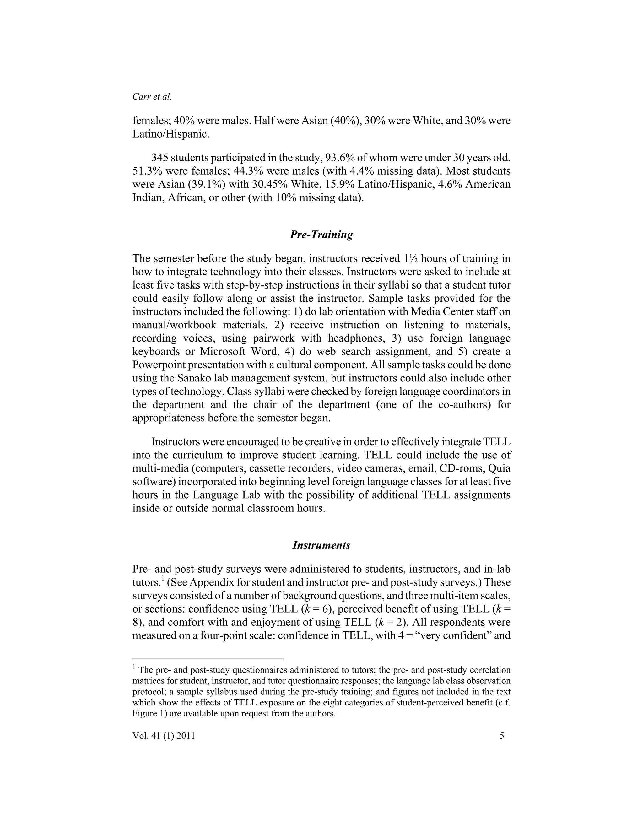 Carr et al. 
females; 40% were males. Half were Asian (40%), 30% were White, and 30% were 
Latino/Hispanic. 
345 students participated in the study, 93.6% of whom were under 30 years old. 
51.3% were females; 44.3% were males (with 4.4% missing data). Most students 
were Asian (39.1%) with 30.45% White, 15.9% Latino/Hispanic, 4.6% American 
Indian, African, or other (with 10% missing data). 
Pre-Training 
The semester before the study began, instructors received 1½ hours of training in 
how to integrate technology into their classes. Instructors were asked to include at 
least five tasks with step-by-step instructions in their syllabi so that a student tutor 
could easily follow along or assist the instructor. Sample tasks provided for the 
instructors included the following: 1) do lab orientation with Media Center staff on 
manual/workbook materials, 2) receive instruction on listening to materials, 
recording voices, using pairwork with headphones, 3) use foreign language 
keyboards or Microsoft Word, 4) do web search assignment, and 5) create a 
Powerpoint presentation with a cultural component. All sample tasks could be done 
using the Sanako lab management system, but instructors could also include other 
types of technology. Class syllabi were checked by foreign language coordinators in 
the department and the chair of the department (one of the co-authors) for 
appropriateness before the semester began. 
Instructors were encouraged to be creative in order to effectively integrate TELL 
into the curriculum to improve student learning. TELL could include the use of 
multi-media (computers, cassette recorders, video cameras, email, CD-roms, Quia 
software) incorporated into beginning level foreign language classes for at least five 
hours in the Language Lab with the possibility of additional TELL assignments 
inside or outside normal classroom hours. 
Instruments 
Pre- and post-study surveys were administered to students, instructors, and in-lab 
tutors.1 (See Appendix for student and instructor pre- and post-study surveys.) These 
surveys consisted of a number of background questions, and three multi-item scales, 
or sections: confidence using TELL (k = 6), perceived benefit of using TELL (k = 
8), and comfort with and enjoyment of using TELL (k = 2). All respondents were 
measured on a four-point scale: confidence in TELL, with 4 = “very confident” and 
1 The pre- and post-study questionnaires administered to tutors; the pre- and post-study correlation 
matrices for student, instructor, and tutor questionnaire responses; the language lab class observation 
protocol; a sample syllabus used during the pre-study training; and figures not included in the text 
which show the effects of TELL exposure on the eight categories of student-perceived benefit (c.f. 
Figure 1) are available upon request from the authors. 
Vol. 41 (1) 2011 5 
 