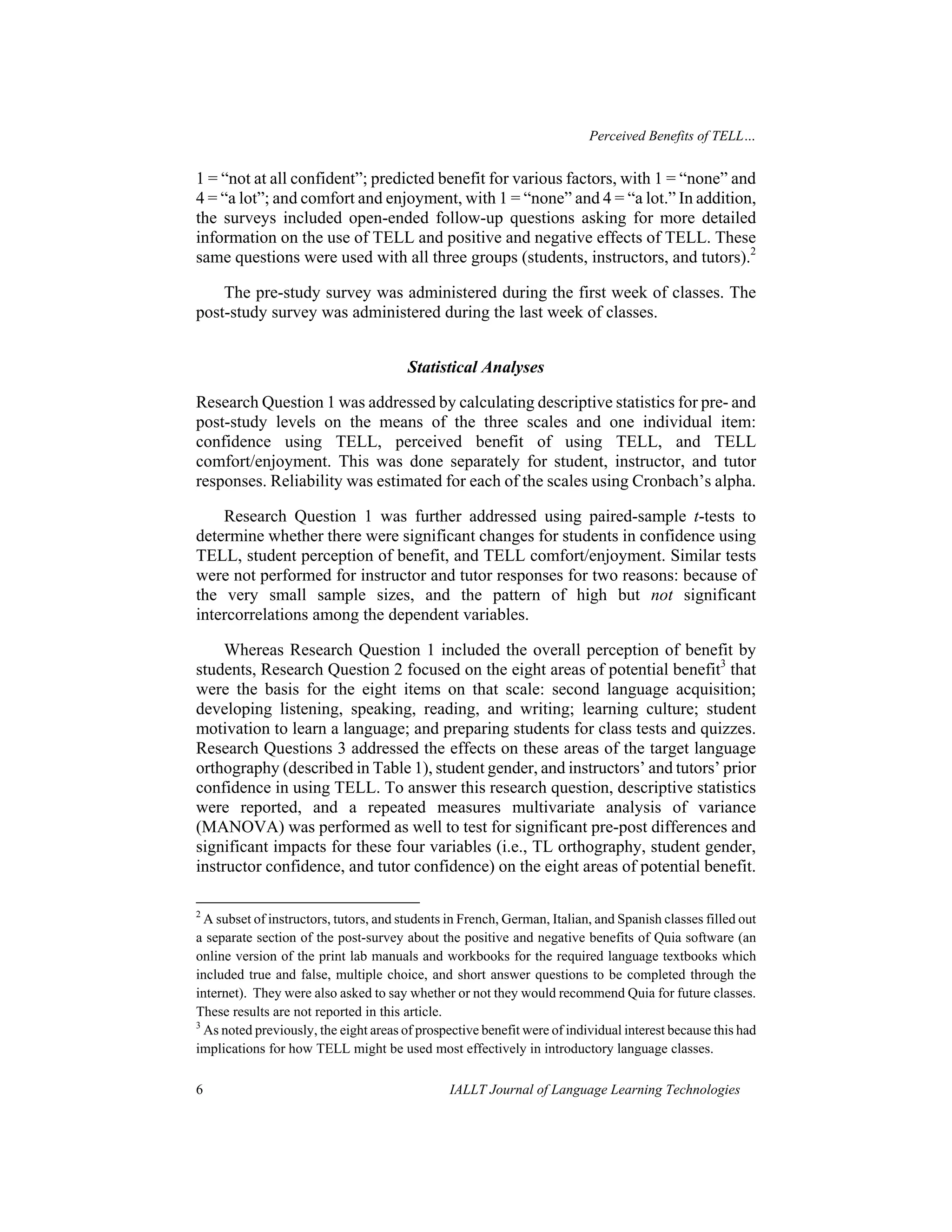 Perceived Benefits of TELL… 
1 = “not at all confident”; predicted benefit for various factors, with 1 = “none” and 
4 = “a lot”; and comfort and enjoyment, with 1 = “none” and 4 = “a lot.” In addition, 
the surveys included open-ended follow-up questions asking for more detailed 
information on the use of TELL and positive and negative effects of TELL. These 
same questions were used with all three groups (students, instructors, and tutors).2 
The pre-study survey was administered during the first week of classes. The 
post-study survey was administered during the last week of classes. 
Statistical Analyses 
Research Question 1 was addressed by calculating descriptive statistics for pre- and 
post-study levels on the means of the three scales and one individual item: 
confidence using TELL, perceived benefit of using TELL, and TELL 
comfort/enjoyment. This was done separately for student, instructor, and tutor 
responses. Reliability was estimated for each of the scales using Cronbach’s alpha. 
Research Question 1 was further addressed using paired-sample t-tests to 
determine whether there were significant changes for students in confidence using 
TELL, student perception of benefit, and TELL comfort/enjoyment. Similar tests 
were not performed for instructor and tutor responses for two reasons: because of 
the very small sample sizes, and the pattern of high but not significant 
intercorrelations among the dependent variables. 
Whereas Research Question 1 included the overall perception of benefit by 
students, Research Question 2 focused on the eight areas of potential benefit3 that 
were the basis for the eight items on that scale: second language acquisition; 
developing listening, speaking, reading, and writing; learning culture; student 
motivation to learn a language; and preparing students for class tests and quizzes. 
Research Questions 3 addressed the effects on these areas of the target language 
orthography (described in Table 1), student gender, and instructors’ and tutors’ prior 
confidence in using TELL. To answer this research question, descriptive statistics 
were reported, and a repeated measures multivariate analysis of variance 
(MANOVA) was performed as well to test for significant pre-post differences and 
significant impacts for these four variables (i.e., TL orthography, student gender, 
instructor confidence, and tutor confidence) on the eight areas of potential benefit. 
2 A subset of instructors, tutors, and students in French, German, Italian, and Spanish classes filled out 
a separate section of the post-survey about the positive and negative benefits of Quia software (an 
online version of the print lab manuals and workbooks for the required language textbooks which 
included true and false, multiple choice, and short answer questions to be completed through the 
internet). They were also asked to say whether or not they would recommend Quia for future classes. 
These results are not reported in this article. 
3 As noted previously, the eight areas of prospective benefit were of individual interest because this had 
implications for how TELL might be used most effectively in introductory language classes. 
6 IALLT Journal of Language Learning Technologies 
 