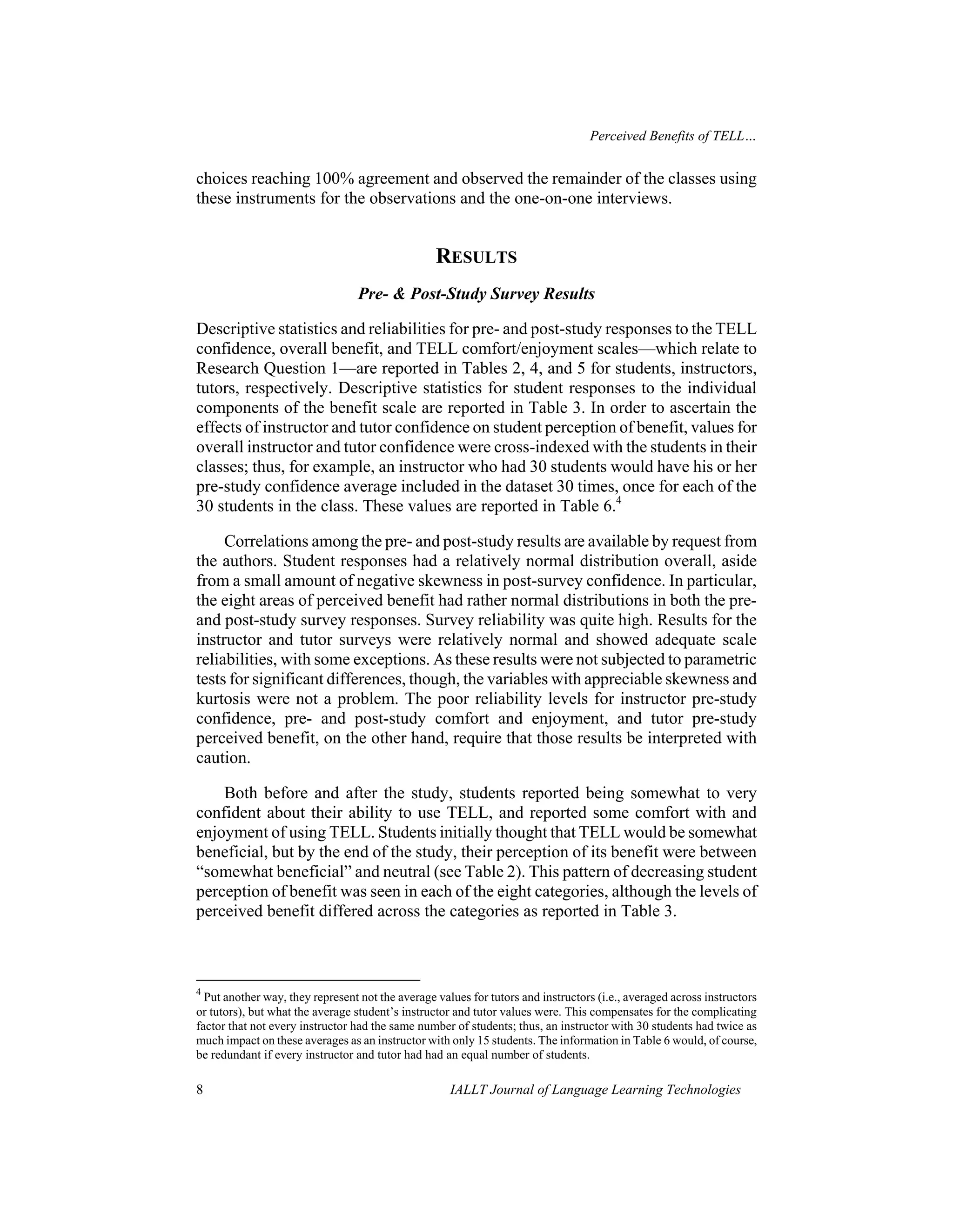 Perceived Benefits of TELL… 
choices reaching 100% agreement and observed the remainder of the classes using 
these instruments for the observations and the one-on-one interviews. 
RESULTS 
Pre- & Post-Study Survey Results 
Descriptive statistics and reliabilities for pre- and post-study responses to the TELL 
confidence, overall benefit, and TELL comfort/enjoyment scales—which relate to 
Research Question 1—are reported in Tables 2, 4, and 5 for students, instructors, 
tutors, respectively. Descriptive statistics for student responses to the individual 
components of the benefit scale are reported in Table 3. In order to ascertain the 
effects of instructor and tutor confidence on student perception of benefit, values for 
overall instructor and tutor confidence were cross-indexed with the students in their 
classes; thus, for example, an instructor who had 30 students would have his or her 
pre-study confidence average included in the dataset 30 times, once for each of the 
30 students in the class. These values are reported in Table 6.4 
Correlations among the pre- and post-study results are available by request from 
the authors. Student responses had a relatively normal distribution overall, aside 
from a small amount of negative skewness in post-survey confidence. In particular, 
the eight areas of perceived benefit had rather normal distributions in both the pre-and 
post-study survey responses. Survey reliability was quite high. Results for the 
instructor and tutor surveys were relatively normal and showed adequate scale 
reliabilities, with some exceptions. As these results were not subjected to parametric 
tests for significant differences, though, the variables with appreciable skewness and 
kurtosis were not a problem. The poor reliability levels for instructor pre-study 
confidence, pre- and post-study comfort and enjoyment, and tutor pre-study 
perceived benefit, on the other hand, require that those results be interpreted with 
caution. 
Both before and after the study, students reported being somewhat to very 
confident about their ability to use TELL, and reported some comfort with and 
enjoyment of using TELL. Students initially thought that TELL would be somewhat 
beneficial, but by the end of the study, their perception of its benefit were between 
“somewhat beneficial” and neutral (see Table 2). This pattern of decreasing student 
perception of benefit was seen in each of the eight categories, although the levels of 
perceived benefit differed across the categories as reported in Table 3. 
4 Put another way, they represent not the average values for tutors and instructors (i.e., averaged across instructors 
or tutors), but what the average student’s instructor and tutor values were. This compensates for the complicating 
factor that not every instructor had the same number of students; thus, an instructor with 30 students had twice as 
much impact on these averages as an instructor with only 15 students. The information in Table 6 would, of course, 
be redundant if every instructor and tutor had had an equal number of students. 
8 IALLT Journal of Language Learning Technologies 
 
