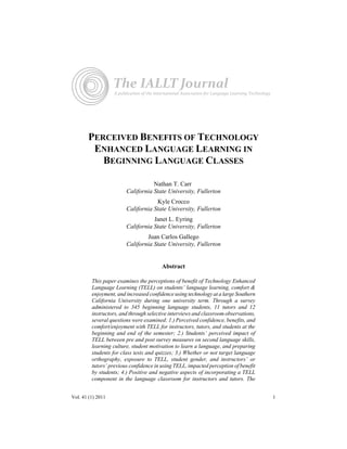 The IALLT Journal 
A publication of the International Association for Language Learning Technology 
PERCEIVED BENEFITS OF TECHNOLOGY 
ENHANCED LANGUAGE LEARNING IN 
BEGINNING LANGUAGE CLASSES 
Nathan T. Carr 
California State University, Fullerton 
Kyle Crocco 
California State University, Fullerton 
Janet L. Eyring 
California State University, Fullerton 
Juan Carlos Gallego 
California State University, Fullerton 
Abstract 
This paper examines the perceptions of benefit of Technology Enhanced 
Language Learning (TELL) on students’ language learning, comfort & 
enjoyment, and increased confidence using technology at a large Southern 
California University during one university term. Through a survey 
administered to 345 beginning language students, 11 tutors and 12 
instructors, and through selective interviews and classroom observations, 
several questions were examined: 1.) Perceived confidence, benefits, and 
comfort/enjoyment with TELL for instructors, tutors, and students at the 
beginning and end of the semester; 2.) Students’ perceived impact of 
TELL between pre and post survey measures on second language skills, 
learning culture, student motivation to learn a language, and preparing 
students for class tests and quizzes; 3.) Whether or not target language 
orthography, exposure to TELL, student gender, and instructors’ or 
tutors’ previous confidence in using TELL, impacted perception of benefit 
by students; 4.) Positive and negative aspects of incorporating a TELL 
component in the language classroom for instructors and tutors. The 
Vol. 41 (1) 2011 1 
 