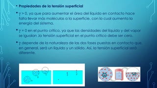 • Propiedades de la tensión superficial
•  > 0, ya que para aumentar el área del líquido en contacto hace
falta llevar más moléculas a la superficie, con lo cual aumenta la
energía del sistema.
•  = 0 en el punto crítico, ya que las densidades del líquido y del vapor
se igualan ,la tensión superficial en el punto crítico debe ser cero.
•  depende de la naturaleza de las dos fases puestas en contacto que,
en general, será un líquido y un sólido. Así, la tensión superficial será
diferente.
 