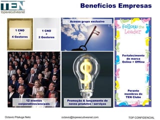 Octavio Pitaluga Neto TOP CONFIDENCIALoctavio@topexecutivesnet.com
1 CNO
+
4 Gestores
1 CNO
+
2 Gestores
Acesso grupo exclusivo
Fortalecimento
de marca
Online + Offline
Perante
membros do
TEN Clube
12 eventos
corporativos/ano/país
Promoção & lançamento de
novos produtos / serviços
Benefícios Empresas
 