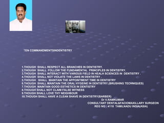 TEN COMMANDMENTSINDENTISTRY
1.THOUGH SHALL RESPECT ALL BRANCHES IN DENTISTRY.
2.THOUGH SHALL FOLLOW THE FUNDAMENTAL PRINCIPLES IN DENTISTRY.
3.THOUGH SHALL INTERACT WITH VARIOUS FIELD IN HEALH SCIENCES IN DENTISTRY .
4.THOUGH SHALL NOT VIOLATE THE LAWS IN DENTISTRY .
5.THOUGH SHALL MAINTAIN THE APPOINTMENT TIME IN DENTISTRY
6.THOUGH SHALL MAINTAIN THE ORAL HYGEINE IN DENTISTRY.(BRUSHING TECHNIQUES)
7.THOUGH MAINTAIN GOOD ESTHETICS IN DENTISTRY
8.THOUGH SHALL NOT CLAIM FALSE WITNESS
9.THOUGH SHALL LOVE THY NEIGHBOUR
10.THOUGH SHALL HAVE A CLEAN SHAVE IN DENTISTRY(BARBER)
Dr V.RAMKUMAR
CONSULTANT DENTAL&FACIOMAXILLARY SURGEON
REG NO : 4118 TAMILNADU INDIA(ASIA)
 