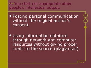8. You shall not appropriate other people's intellectual output.  Posting personal communication without the original author’s consent. Using information obtained through network and computer resources without giving proper credit to the source (plagiarism). 