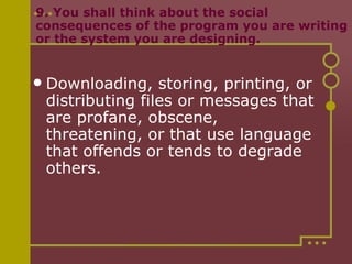 9. You shall think about the social consequences of the program you are writing or the system you are designing. Downloading, storing, printing, or distributing files or messages that are profane, obscene, threatening, or that use language that offends or tends to degrade others. 