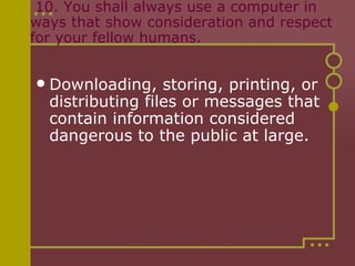   10. You shall always use a computer in ways that show consideration and respect for your fellow humans. Downloading, storing, printing, or distributing files or messages that contain information considered dangerous to the public at large. 