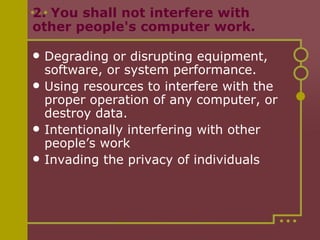 2. You shall not interfere with other people's computer work.  Degrading or disrupting equipment, software, or system performance. Using resources to interfere with the proper operation of any computer, or destroy data. Intentionally interfering with other people’s work Invading the privacy of individuals 