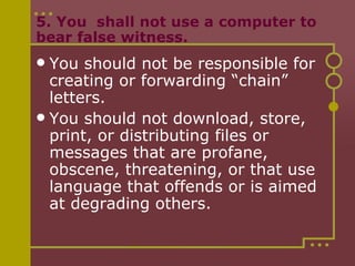 5. You  shall not use a computer to bear false witness. You should not be responsible for creating or forwarding “chain” letters. You should not download, store, print, or distributing files or messages that are profane, obscene, threatening, or that use language that offends or is aimed at degrading others. 