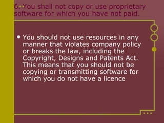 6. You shall not copy or use proprietary software for which you have not paid.  You should not use resources in any manner that violates company policy or breaks the law, including the Copyright, Designs and Patents Act.  This means that you should not be copying or transmitting software for which you do not have a licence 
