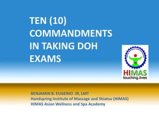TEN (10)
COMMANDMENTS
IN TAKING DOH
EXAMS


BENJAMIN B. EUGENIO JR, LMT
Handspring Institute of Massage and Shiatsu (HIMAS)
HIMAS Asian Wellness and Spa Academy
 