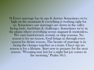 9) Every marriage has its ups & downs: Sometimes we're
high on the mountain & everything is working right for
us. Sometimes our marriages are down in the valley
facing trials, hardships & challenges. Sometimes we're in
the plains where everything seems stagnant & motionless.
We can't fast-forward, rewind, or skip reasons. No
season is for no reason. God brings us through every
season for divine reason. The beauty of marriage is in
facing the changes together as a team. Cheer up; no
season is for a lifetime. Start now to prepare for the next
season. "Weeping may last for a night but joy comes in
the morning." Psalm 30:5.
 