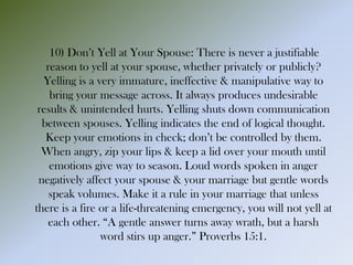 10) Don’t Yell at Your Spouse: There is never a justifiable
reason to yell at your spouse, whether privately or publicly?
Yelling is a very immature, ineffective & manipulative way to
bring your message across. It always produces undesirable
results & unintended hurts. Yelling shuts down communication
between spouses. Yelling indicates the end of logical thought.
Keep your emotions in check; don’t be controlled by them.
When angry, zip your lips & keep a lid over your mouth until
emotions give way to season. Loud words spoken in anger
negatively affect your spouse & your marriage but gentle words
speak volumes. Make it a rule in your marriage that unless
there is a fire or a life-threatening emergency, you will not yell at
each other. “A gentle answer turns away wrath, but a harsh
word stirs up anger.” Proverbs 15:1.
 