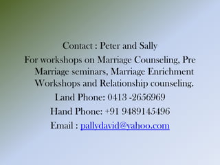 Contact : Peter and Sally
For workshops on Marriage Counseling, Pre
Marriage seminars, Marriage Enrichment
Workshops and Relationship counseling.
Land Phone: 0413 -2656969
Hand Phone: +91 9489145496
Email : pallydavid@yahoo.com
 